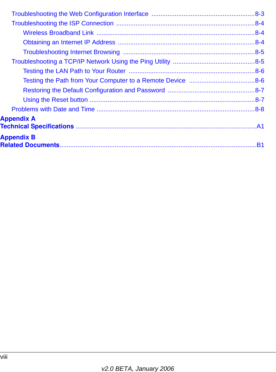 viiiv2.0 BETA, January 2006Troubleshooting the Web Configuration Interface  ..........................................................8-3Troubleshooting the ISP Connection ..............................................................................8-4Wireless Broadband Link  .........................................................................................8-4Obtaining an Internet IP Address .............................................................................8-4Troubleshooting Internet Browsing  ..........................................................................8-5Troubleshooting a TCP/IP Network Using the Ping Utility ..............................................8-5Testing the LAN Path to Your Router  .......................................................................8-6Testing the Path from Your Computer to a Remote Device  .....................................8-6Restoring the Default Configuration and Password .................................................8-7Using the Reset button .............................................................................................8-7Problems with Date and Time .........................................................................................8-8Appendix A  Technical Specifications ......................................................................................................A1Appendix B  Related Documents...............................................................................................................B1