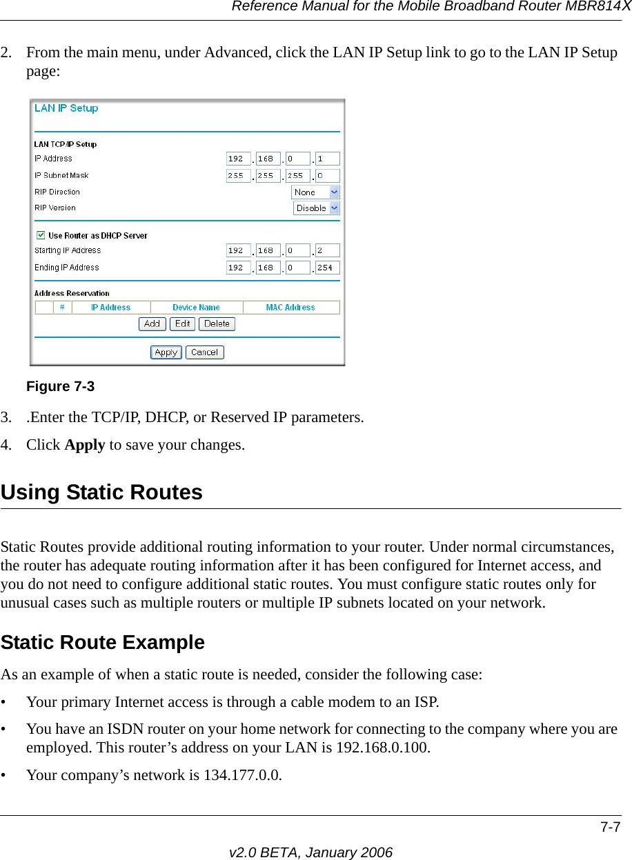Reference Manual for the Mobile Broadband Router MBR814X7-7v2.0 BETA, January 20062. From the main menu, under Advanced, click the LAN IP Setup link to go to the LAN IP Setup page:3. .Enter the TCP/IP, DHCP, or Reserved IP parameters.4. Click Apply to save your changes.Using Static RoutesStatic Routes provide additional routing information to your router. Under normal circumstances, the router has adequate routing information after it has been configured for Internet access, and you do not need to configure additional static routes. You must configure static routes only for unusual cases such as multiple routers or multiple IP subnets located on your network.Static Route ExampleAs an example of when a static route is needed, consider the following case:• Your primary Internet access is through a cable modem to an ISP.• You have an ISDN router on your home network for connecting to the company where you are employed. This router’s address on your LAN is 192.168.0.100.• Your company’s network is 134.177.0.0.Figure 7-3