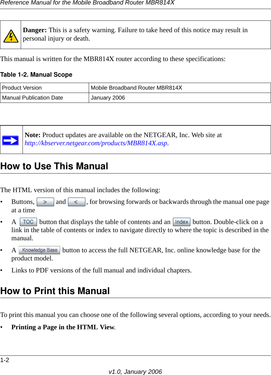 Reference Manual for the Mobile Broadband Router MBR814X1-2v1.0, January 2006This manual is written for the MBR814X router according to these specifications:How to Use This ManualThe HTML version of this manual includes the following:• Buttons,  and  , for browsing forwards or backwards through the manual one page at a time• A  button that displays the table of contents and an  button. Double-click on a link in the table of contents or index to navigate directly to where the topic is described in the manual.• A  button to access the full NETGEAR, Inc. online knowledge base for the product model.• Links to PDF versions of the full manual and individual chapters.How to Print this ManualTo print this manual you can choose one of the following several options, according to your needs.•Printing a Page in the HTML View. Danger: This is a safety warning. Failure to take heed of this notice may result in personal injury or death.Table 1-2. Manual ScopeProduct Version Mobile Broadband Router MBR814XManual Publication Date January 2006Note: Product updates are available on the NETGEAR, Inc. Web site at http://kbserver.netgear.com/products/MBR814X.asp.