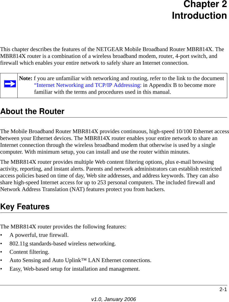 2-1v1.0, January 2006Chapter 2 IntroductionThis chapter describes the features of the NETGEAR Mobile Broadband Router MBR814X. The MBR814X router is a combination of a wireless broadband modem, router, 4-port switch, and firewall which enables your entire network to safely share an Internet connection.About the RouterThe Mobile Broadband Router MBR814X provides continuous, high-speed 10/100 Ethernet access between your Ethernet devices. The MBR814X router enables your entire network to share an Internet connection through the wireless broadband modem that otherwise is used by a single computer. With minimum setup, you can install and use the router within minutes.The MBR814X router provides multiple Web content filtering options, plus e-mail browsing activity, reporting, and instant alerts. Parents and network administrators can establish restricted access policies based on time of day, Web site addresses, and address keywords. They can also share high-speed Internet access for up to 253 personal computers. The included firewall and Network Address Translation (NAT) features protect you from hackers.Key FeaturesThe MBR814X router provides the following features:• A powerful, true firewall.• 802.11g standards-based wireless networking.• Content filtering.• Auto Sensing and Auto Uplink™ LAN Ethernet connections.• Easy, Web-based setup for installation and management.Note: f you are unfamiliar with networking and routing, refer to the link to the document “Internet Networking and TCP/IP Addressing: in Appendix B to become more familiar with the terms and procedures used in this manual.