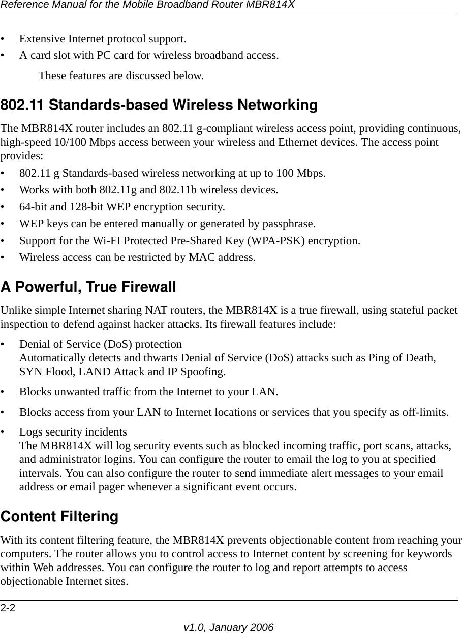 Reference Manual for the Mobile Broadband Router MBR814X2-2v1.0, January 2006• Extensive Internet protocol support.• A card slot with PC card for wireless broadband access.These features are discussed below.802.11 Standards-based Wireless NetworkingThe MBR814X router includes an 802.11 g-compliant wireless access point, providing continuous, high-speed 10/100 Mbps access between your wireless and Ethernet devices. The access point provides:• 802.11 g Standards-based wireless networking at up to 100 Mbps.• Works with both 802.11g and 802.11b wireless devices.• 64-bit and 128-bit WEP encryption security.• WEP keys can be entered manually or generated by passphrase.• Support for the Wi-FI Protected Pre-Shared Key (WPA-PSK) encryption.• Wireless access can be restricted by MAC address.A Powerful, True FirewallUnlike simple Internet sharing NAT routers, the MBR814X is a true firewall, using stateful packet inspection to defend against hacker attacks. Its firewall features include:• Denial of Service (DoS) protection Automatically detects and thwarts Denial of Service (DoS) attacks such as Ping of Death, SYN Flood, LAND Attack and IP Spoofing.• Blocks unwanted traffic from the Internet to your LAN.• Blocks access from your LAN to Internet locations or services that you specify as off-limits.• Logs security incidents The MBR814X will log security events such as blocked incoming traffic, port scans, attacks, and administrator logins. You can configure the router to email the log to you at specified intervals. You can also configure the router to send immediate alert messages to your email address or email pager whenever a significant event occurs.Content FilteringWith its content filtering feature, the MBR814X prevents objectionable content from reaching your computers. The router allows you to control access to Internet content by screening for keywords within Web addresses. You can configure the router to log and report attempts to access objectionable Internet sites.