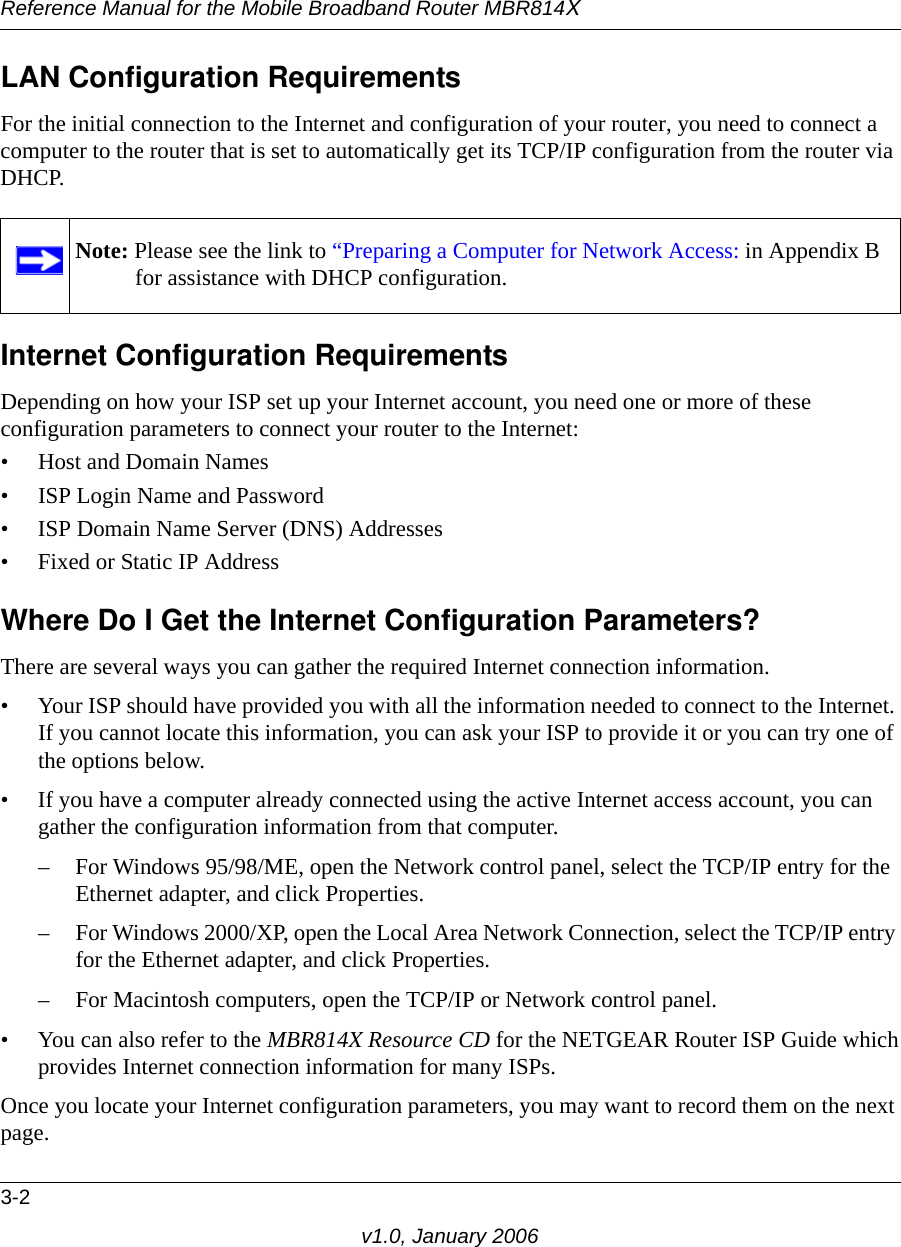 Reference Manual for the Mobile Broadband Router MBR814X3-2v1.0, January 2006LAN Configuration RequirementsFor the initial connection to the Internet and configuration of your router, you need to connect a computer to the router that is set to automatically get its TCP/IP configuration from the router via DHCP.Internet Configuration RequirementsDepending on how your ISP set up your Internet account, you need one or more of these configuration parameters to connect your router to the Internet: • Host and Domain Names• ISP Login Name and Password• ISP Domain Name Server (DNS) Addresses• Fixed or Static IP AddressWhere Do I Get the Internet Configuration Parameters?There are several ways you can gather the required Internet connection information.• Your ISP should have provided you with all the information needed to connect to the Internet. If you cannot locate this information, you can ask your ISP to provide it or you can try one of the options below.• If you have a computer already connected using the active Internet access account, you can gather the configuration information from that computer.– For Windows 95/98/ME, open the Network control panel, select the TCP/IP entry for the Ethernet adapter, and click Properties.– For Windows 2000/XP, open the Local Area Network Connection, select the TCP/IP entry for the Ethernet adapter, and click Properties.– For Macintosh computers, open the TCP/IP or Network control panel.• You can also refer to the MBR814X Resource CD for the NETGEAR Router ISP Guide which provides Internet connection information for many ISPs.Once you locate your Internet configuration parameters, you may want to record them on the next page.Note: Please see the link to “Preparing a Computer for Network Access: in Appendix B for assistance with DHCP configuration.