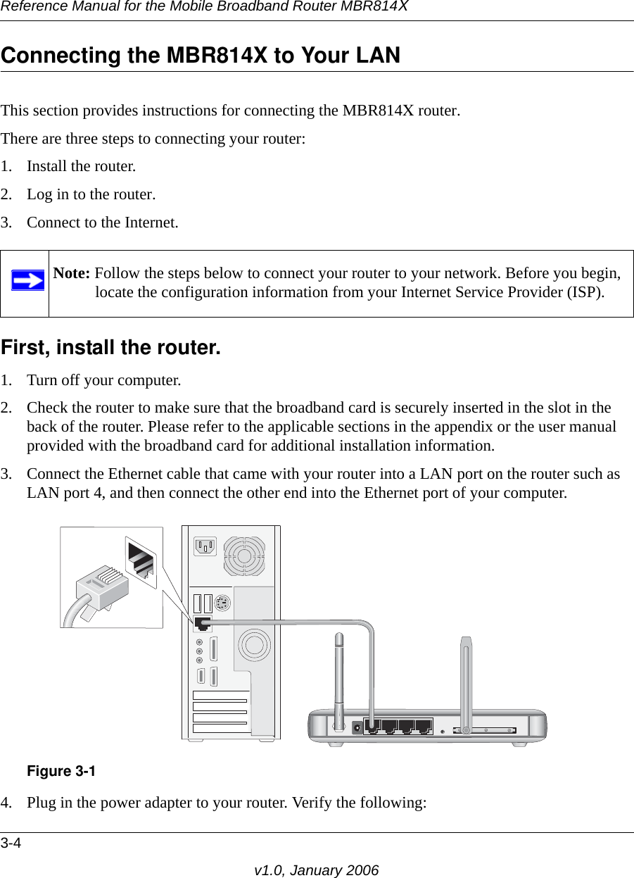 Reference Manual for the Mobile Broadband Router MBR814X3-4v1.0, January 2006Connecting the MBR814X to Your LANThis section provides instructions for connecting the MBR814X router.There are three steps to connecting your router:1. Install the router.2. Log in to the router.3. Connect to the Internet.First, install the router. 1. Turn off your computer.2. Check the router to make sure that the broadband card is securely inserted in the slot in the back of the router. Please refer to the applicable sections in the appendix or the user manual provided with the broadband card for additional installation information.3. Connect the Ethernet cable that came with your router into a LAN port on the router such as LAN port 4, and then connect the other end into the Ethernet port of your computer.4. Plug in the power adapter to your router. Verify the following:Note: Follow the steps below to connect your router to your network. Before you begin, locate the configuration information from your Internet Service Provider (ISP).Figure 3-1