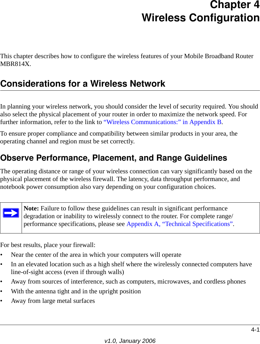 4-1v1.0, January 2006Chapter 4 Wireless ConfigurationThis chapter describes how to configure the wireless features of your Mobile Broadband Router MBR814X.Considerations for a Wireless NetworkIn planning your wireless network, you should consider the level of security required. You should also select the physical placement of your router in order to maximize the network speed. For further information, refer to the link to “Wireless Communications:” in Appendix B.To ensure proper compliance and compatibility between similar products in your area, the operating channel and region must be set correctly.Observe Performance, Placement, and Range GuidelinesThe operating distance or range of your wireless connection can vary significantly based on the physical placement of the wireless firewall. The latency, data throughput performance, and notebook power consumption also vary depending on your configuration choices.For best results, place your firewall:• Near the center of the area in which your computers will operate• In an elevated location such as a high shelf where the wirelessly connected computers have line-of-sight access (even if through walls)• Away from sources of interference, such as computers, microwaves, and cordless phones• With the antenna tight and in the upright position• Away from large metal surfacesNote: Failure to follow these guidelines can result in significant performance degradation or inability to wirelessly connect to the router. For complete range/performance specifications, please see Appendix A, “Technical Specifications”.