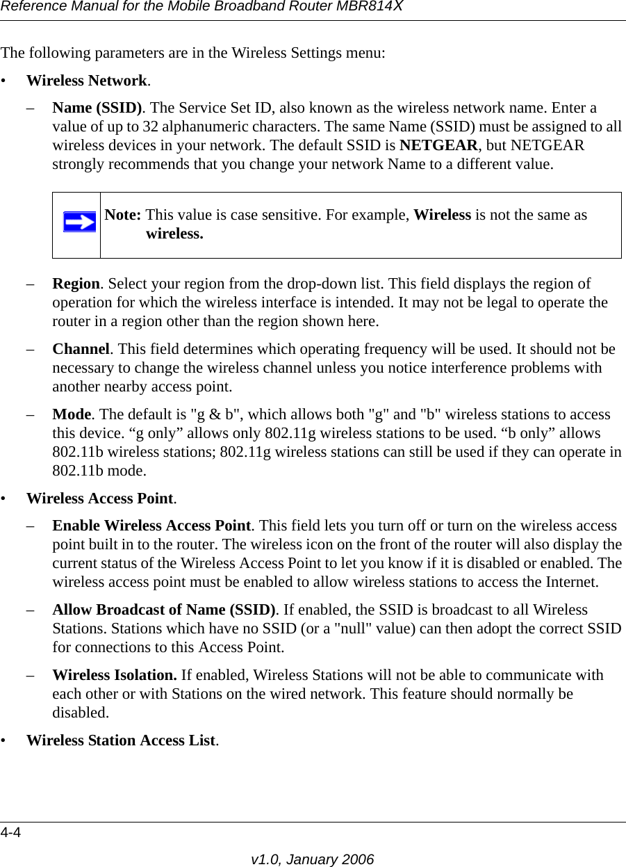 Reference Manual for the Mobile Broadband Router MBR814X4-4v1.0, January 2006The following parameters are in the Wireless Settings menu:•Wireless Network.–Name (SSID). The Service Set ID, also known as the wireless network name. Enter a value of up to 32 alphanumeric characters. The same Name (SSID) must be assigned to all wireless devices in your network. The default SSID is NETGEAR, but NETGEAR strongly recommends that you change your network Name to a different value. –Region. Select your region from the drop-down list. This field displays the region of operation for which the wireless interface is intended. It may not be legal to operate the router in a region other than the region shown here.–Channel. This field determines which operating frequency will be used. It should not be necessary to change the wireless channel unless you notice interference problems with another nearby access point.–Mode. The default is &quot;g &amp; b&quot;, which allows both &quot;g&quot; and &quot;b&quot; wireless stations to access this device. “g only” allows only 802.11g wireless stations to be used. “b only” allows 802.11b wireless stations; 802.11g wireless stations can still be used if they can operate in 802.11b mode.•Wireless Access Point.–Enable Wireless Access Point. This field lets you turn off or turn on the wireless access point built in to the router. The wireless icon on the front of the router will also display the current status of the Wireless Access Point to let you know if it is disabled or enabled. The wireless access point must be enabled to allow wireless stations to access the Internet.–Allow Broadcast of Name (SSID). If enabled, the SSID is broadcast to all Wireless Stations. Stations which have no SSID (or a &quot;null&quot; value) can then adopt the correct SSID for connections to this Access Point.–Wireless Isolation. If enabled, Wireless Stations will not be able to communicate with each other or with Stations on the wired network. This feature should normally be disabled.•Wireless Station Access List.Note: This value is case sensitive. For example, Wireless is not the same as wireless.