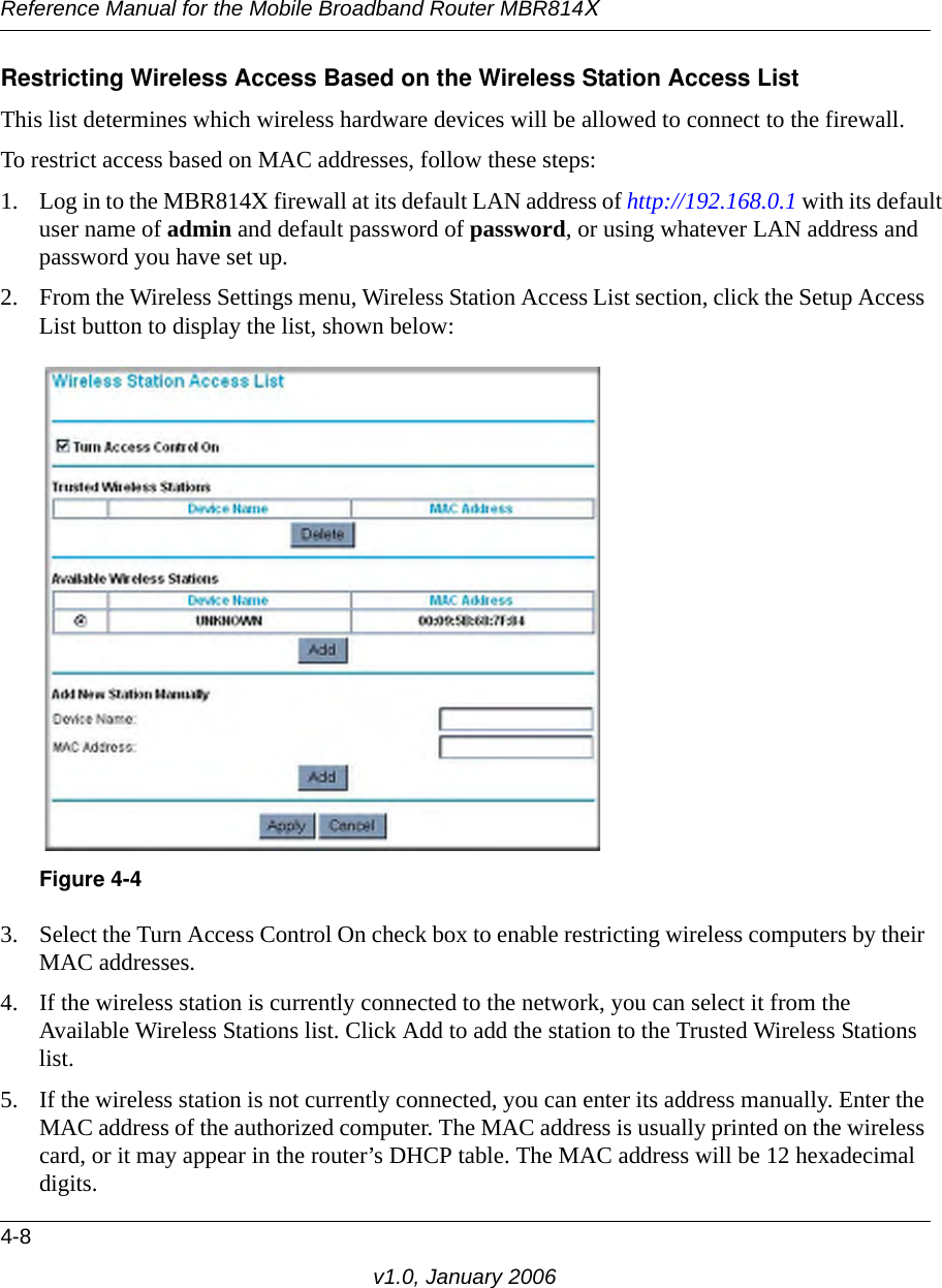 Reference Manual for the Mobile Broadband Router MBR814X4-8v1.0, January 2006Restricting Wireless Access Based on the Wireless Station Access ListThis list determines which wireless hardware devices will be allowed to connect to the firewall.To restrict access based on MAC addresses, follow these steps:1. Log in to the MBR814X firewall at its default LAN address of http://192.168.0.1 with its default user name of admin and default password of password, or using whatever LAN address and password you have set up.2. From the Wireless Settings menu, Wireless Station Access List section, click the Setup Access List button to display the list, shown below:3. Select the Turn Access Control On check box to enable restricting wireless computers by their MAC addresses.4. If the wireless station is currently connected to the network, you can select it from the Available Wireless Stations list. Click Add to add the station to the Trusted Wireless Stations list.5. If the wireless station is not currently connected, you can enter its address manually. Enter the MAC address of the authorized computer. The MAC address is usually printed on the wireless card, or it may appear in the router’s DHCP table. The MAC address will be 12 hexadecimal digits.Figure 4-4