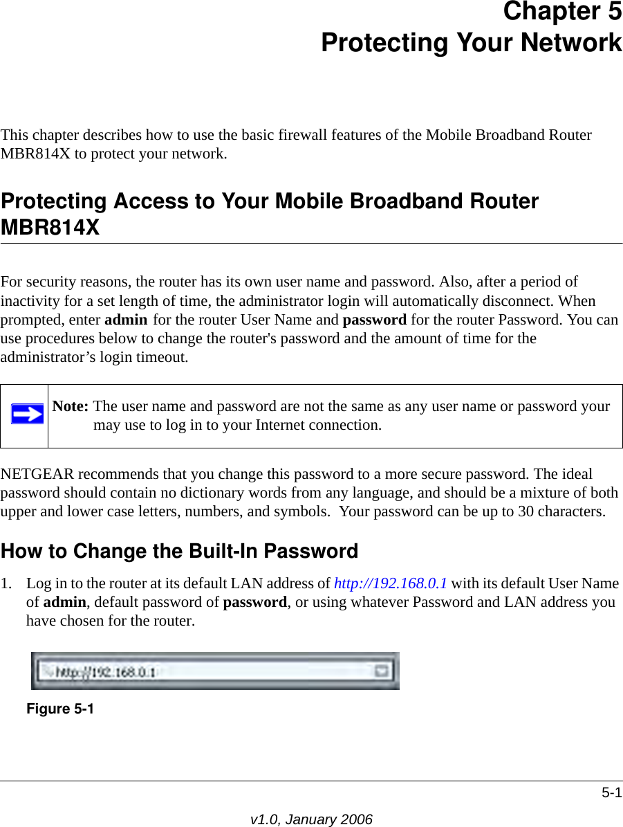 5-1v1.0, January 2006Chapter 5 Protecting Your Network This chapter describes how to use the basic firewall features of the Mobile Broadband Router MBR814X to protect your network.Protecting Access to Your Mobile Broadband Router MBR814XFor security reasons, the router has its own user name and password. Also, after a period of inactivity for a set length of time, the administrator login will automatically disconnect. When prompted, enter admin for the router User Name and password for the router Password. You can use procedures below to change the router&apos;s password and the amount of time for the administrator’s login timeout.NETGEAR recommends that you change this password to a more secure password. The ideal  password should contain no dictionary words from any language, and should be a mixture of both upper and lower case letters, numbers, and symbols.  Your password can be up to 30 characters.How to Change the Built-In Password1. Log in to the router at its default LAN address of http://192.168.0.1 with its default User Name of admin, default password of password, or using whatever Password and LAN address you have chosen for the router.Note: The user name and password are not the same as any user name or password your may use to log in to your Internet connection.Figure 5-1