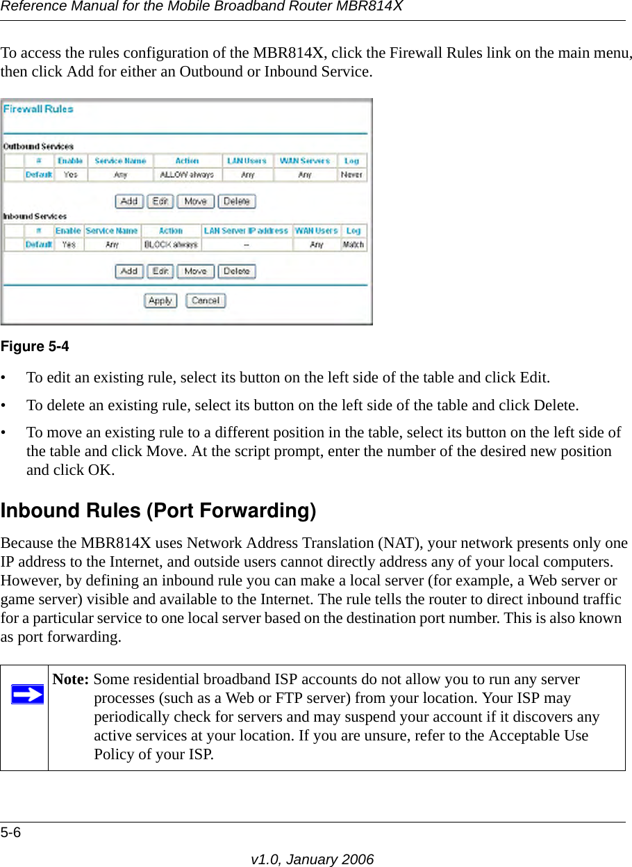 Reference Manual for the Mobile Broadband Router MBR814X5-6v1.0, January 2006To access the rules configuration of the MBR814X, click the Firewall Rules link on the main menu, then click Add for either an Outbound or Inbound Service.• To edit an existing rule, select its button on the left side of the table and click Edit.• To delete an existing rule, select its button on the left side of the table and click Delete.• To move an existing rule to a different position in the table, select its button on the left side of the table and click Move. At the script prompt, enter the number of the desired new position and click OK.Inbound Rules (Port Forwarding)Because the MBR814X uses Network Address Translation (NAT), your network presents only one IP address to the Internet, and outside users cannot directly address any of your local computers. However, by defining an inbound rule you can make a local server (for example, a Web server or game server) visible and available to the Internet. The rule tells the router to direct inbound traffic for a particular service to one local server based on the destination port number. This is also known as port forwarding.Figure 5-4Note: Some residential broadband ISP accounts do not allow you to run any server processes (such as a Web or FTP server) from your location. Your ISP may periodically check for servers and may suspend your account if it discovers any active services at your location. If you are unsure, refer to the Acceptable Use Policy of your ISP.