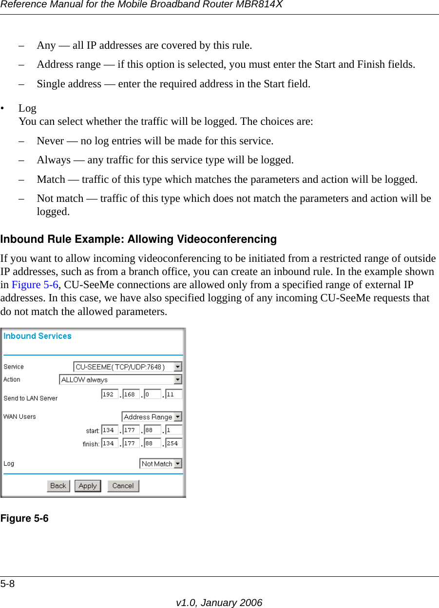 Reference Manual for the Mobile Broadband Router MBR814X5-8v1.0, January 2006– Any — all IP addresses are covered by this rule. – Address range — if this option is selected, you must enter the Start and Finish fields. – Single address — enter the required address in the Start field. •Log You can select whether the traffic will be logged. The choices are:– Never — no log entries will be made for this service.– Always — any traffic for this service type will be logged.– Match — traffic of this type which matches the parameters and action will be logged.– Not match — traffic of this type which does not match the parameters and action will be logged.Inbound Rule Example: Allowing VideoconferencingIf you want to allow incoming videoconferencing to be initiated from a restricted range of outside IP addresses, such as from a branch office, you can create an inbound rule. In the example shown in Figure 5-6, CU-SeeMe connections are allowed only from a specified range of external IP addresses. In this case, we have also specified logging of any incoming CU-SeeMe requests that do not match the allowed parameters.Figure 5-6