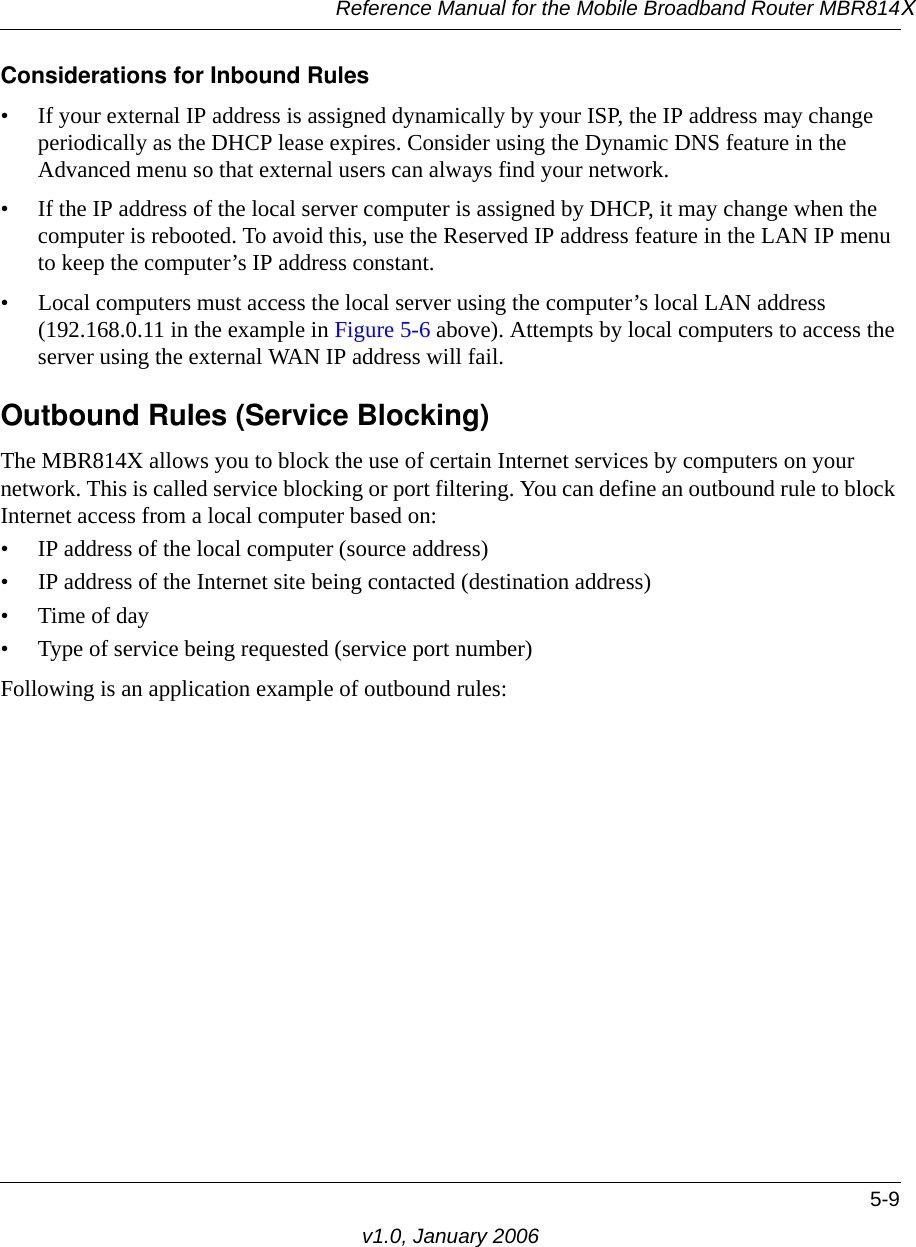 Reference Manual for the Mobile Broadband Router MBR814X5-9v1.0, January 2006Considerations for Inbound Rules• If your external IP address is assigned dynamically by your ISP, the IP address may change periodically as the DHCP lease expires. Consider using the Dynamic DNS feature in the Advanced menu so that external users can always find your network.• If the IP address of the local server computer is assigned by DHCP, it may change when the computer is rebooted. To avoid this, use the Reserved IP address feature in the LAN IP menu to keep the computer’s IP address constant.• Local computers must access the local server using the computer’s local LAN address (192.168.0.11 in the example in Figure 5-6 above). Attempts by local computers to access the server using the external WAN IP address will fail.Outbound Rules (Service Blocking)The MBR814X allows you to block the use of certain Internet services by computers on your network. This is called service blocking or port filtering. You can define an outbound rule to block Internet access from a local computer based on:• IP address of the local computer (source address)• IP address of the Internet site being contacted (destination address)•Time of day• Type of service being requested (service port number)Following is an application example of outbound rules: