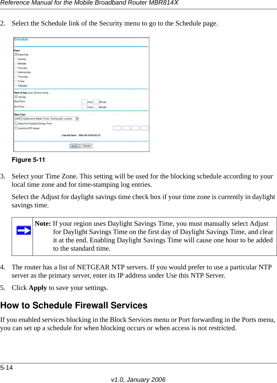Reference Manual for the Mobile Broadband Router MBR814X5-14v1.0, January 20062. Select the Schedule link of the Security menu to go to the Schedule page.3. Select your Time Zone. This setting will be used for the blocking schedule according to your local time zone and for time-stamping log entries.Select the Adjust for daylight savings time check box if your time zone is currently in daylight savings time.4. The router has a list of NETGEAR NTP servers. If you would prefer to use a particular NTP server as the primary server, enter its IP address under Use this NTP Server.5. Click Apply to save your settings.How to Schedule Firewall ServicesIf you enabled services blocking in the Block Services menu or Port forwarding in the Ports menu, you can set up a schedule for when blocking occurs or when access is not restricted. Figure 5-11Note: If your region uses Daylight Savings Time, you must manually select Adjust for Daylight Savings Time on the first day of Daylight Savings Time, and clear it at the end. Enabling Daylight Savings Time will cause one hour to be added to the standard time.