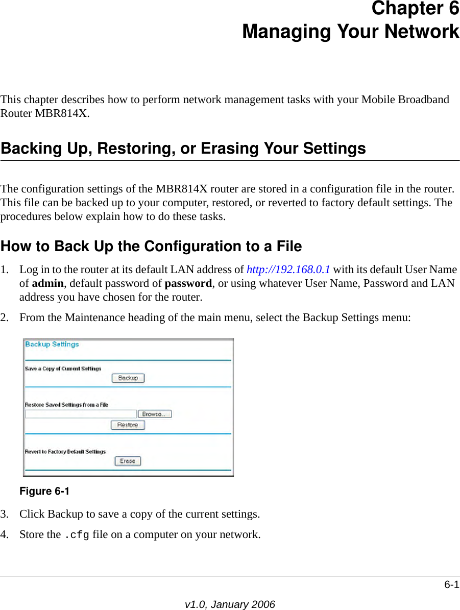 6-1v1.0, January 2006Chapter 6 Managing Your Network This chapter describes how to perform network management tasks with your Mobile Broadband Router MBR814X. Backing Up, Restoring, or Erasing Your SettingsThe configuration settings of the MBR814X router are stored in a configuration file in the router. This file can be backed up to your computer, restored, or reverted to factory default settings. The procedures below explain how to do these tasks.How to Back Up the Configuration to a File1. Log in to the router at its default LAN address of http://192.168.0.1 with its default User Name of admin, default password of password, or using whatever User Name, Password and LAN address you have chosen for the router.2. From the Maintenance heading of the main menu, select the Backup Settings menu: 3. Click Backup to save a copy of the current settings.4. Store the .cfg file on a computer on your network.Figure 6-1