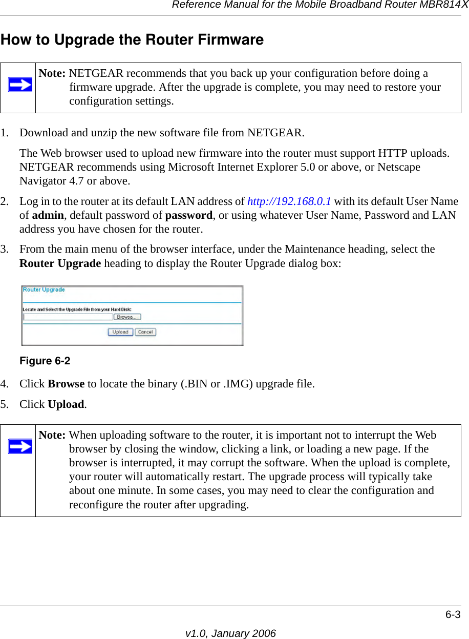 Reference Manual for the Mobile Broadband Router MBR814X6-3v1.0, January 2006How to Upgrade the Router Firmware1. Download and unzip the new software file from NETGEAR. The Web browser used to upload new firmware into the router must support HTTP uploads. NETGEAR recommends using Microsoft Internet Explorer 5.0 or above, or Netscape Navigator 4.7 or above. 2. Log in to the router at its default LAN address of http://192.168.0.1 with its default User Name of admin, default password of password, or using whatever User Name, Password and LAN address you have chosen for the router.3. From the main menu of the browser interface, under the Maintenance heading, select the Router Upgrade heading to display the Router Upgrade dialog box: 4. Click Browse to locate the binary (.BIN or .IMG) upgrade file.5. Click Upload.Note: NETGEAR recommends that you back up your configuration before doing a firmware upgrade. After the upgrade is complete, you may need to restore your configuration settings.Figure 6-2Note: When uploading software to the router, it is important not to interrupt the Web browser by closing the window, clicking a link, or loading a new page. If the browser is interrupted, it may corrupt the software. When the upload is complete, your router will automatically restart. The upgrade process will typically take about one minute. In some cases, you may need to clear the configuration and reconfigure the router after upgrading.