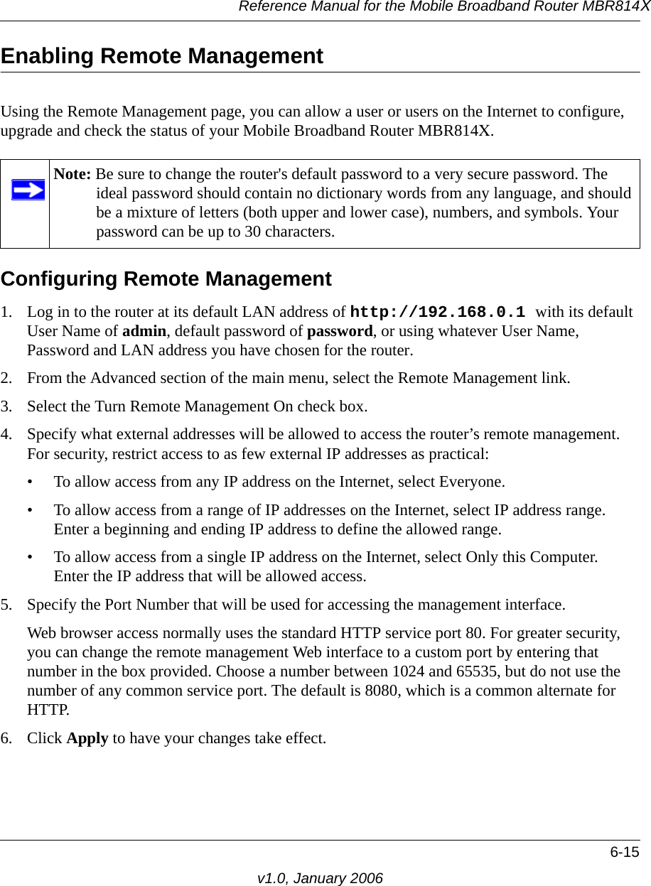 Reference Manual for the Mobile Broadband Router MBR814X6-15v1.0, January 2006Enabling Remote ManagementUsing the Remote Management page, you can allow a user or users on the Internet to configure, upgrade and check the status of your Mobile Broadband Router MBR814X.Configuring Remote Management1. Log in to the router at its default LAN address of http://192.168.0.1 with its default User Name of admin, default password of password, or using whatever User Name, Password and LAN address you have chosen for the router.2. From the Advanced section of the main menu, select the Remote Management link.3. Select the Turn Remote Management On check box.4. Specify what external addresses will be allowed to access the router’s remote management. For security, restrict access to as few external IP addresses as practical:• To allow access from any IP address on the Internet, select Everyone. • To allow access from a range of IP addresses on the Internet, select IP address range. Enter a beginning and ending IP address to define the allowed range. • To allow access from a single IP address on the Internet, select Only this Computer. Enter the IP address that will be allowed access. 5. Specify the Port Number that will be used for accessing the management interface.Web browser access normally uses the standard HTTP service port 80. For greater security, you can change the remote management Web interface to a custom port by entering that number in the box provided. Choose a number between 1024 and 65535, but do not use the number of any common service port. The default is 8080, which is a common alternate for HTTP.6. Click Apply to have your changes take effect.Note: Be sure to change the router&apos;s default password to a very secure password. The ideal password should contain no dictionary words from any language, and should be a mixture of letters (both upper and lower case), numbers, and symbols. Your password can be up to 30 characters.