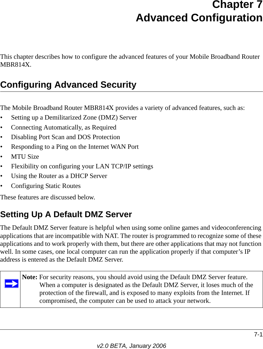 7-1v2.0 BETA, January 2006Chapter 7 Advanced Configuration This chapter describes how to configure the advanced features of your Mobile Broadband Router MBR814X. Configuring Advanced SecurityThe Mobile Broadband Router MBR814X provides a variety of advanced features, such as:• Setting up a Demilitarized Zone (DMZ) Server• Connecting Automatically, as Required• Disabling Port Scan and DOS Protection• Responding to a Ping on the Internet WAN Port•MTU Size • Flexibility on configuring your LAN TCP/IP settings• Using the Router as a DHCP Server• Configuring Static RoutesThese features are discussed below.Setting Up A Default DMZ ServerThe Default DMZ Server feature is helpful when using some online games and videoconferencing applications that are incompatible with NAT. The router is programmed to recognize some of these applications and to work properly with them, but there are other applications that may not function well. In some cases, one local computer can run the application properly if that computer’s IP address is entered as the Default DMZ Server.Note: For security reasons, you should avoid using the Default DMZ Server feature. When a computer is designated as the Default DMZ Server, it loses much of the protection of the firewall, and is exposed to many exploits from the Internet. If compromised, the computer can be used to attack your network.