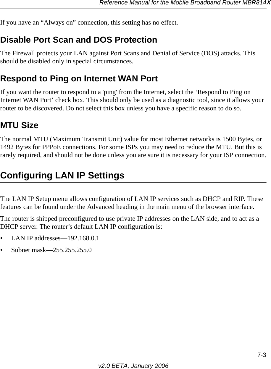 Reference Manual for the Mobile Broadband Router MBR814X7-3v2.0 BETA, January 2006If you have an “Always on” connection, this setting has no effect.Disable Port Scan and DOS ProtectionThe Firewall protects your LAN against Port Scans and Denial of Service (DOS) attacks. This should be disabled only in special circumstances.Respond to Ping on Internet WAN Port If you want the router to respond to a &apos;ping&apos; from the Internet, select the ‘Respond to Ping on Internet WAN Port’ check box. This should only be used as a diagnostic tool, since it allows your router to be discovered. Do not select this box unless you have a specific reason to do so.MTU Size The normal MTU (Maximum Transmit Unit) value for most Ethernet networks is 1500 Bytes, or 1492 Bytes for PPPoE connections. For some ISPs you may need to reduce the MTU. But this is rarely required, and should not be done unless you are sure it is necessary for your ISP connection.Configuring LAN IP SettingsThe LAN IP Setup menu allows configuration of LAN IP services such as DHCP and RIP. These features can be found under the Advanced heading in the main menu of the browser interface.The router is shipped preconfigured to use private IP addresses on the LAN side, and to act as a DHCP server. The router’s default LAN IP configuration is:• LAN IP addresses—192.168.0.1• Subnet mask—255.255.255.0