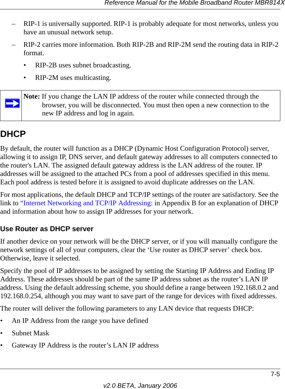 Reference Manual for the Mobile Broadband Router MBR814X7-5v2.0 BETA, January 2006– RIP-1 is universally supported. RIP-1 is probably adequate for most networks, unless you have an unusual network setup. – RIP-2 carries more information. Both RIP-2B and RIP-2M send the routing data in RIP-2 format. • RIP-2B uses subnet broadcasting. • RIP-2M uses multicasting.DHCPBy default, the router will function as a DHCP (Dynamic Host Configuration Protocol) server, allowing it to assign IP, DNS server, and default gateway addresses to all computers connected to the router&apos;s LAN. The assigned default gateway address is the LAN address of the router. IP addresses will be assigned to the attached PCs from a pool of addresses specified in this menu. Each pool address is tested before it is assigned to avoid duplicate addresses on the LAN.For most applications, the default DHCP and TCP/IP settings of the router are satisfactory. See the link to “Internet Networking and TCP/IP Addressing: in Appendix B for an explanation of DHCP and information about how to assign IP addresses for your network. Use Router as DHCP serverIf another device on your network will be the DHCP server, or if you will manually configure the network settings of all of your computers, clear the ‘Use router as DHCP server’ check box. Otherwise, leave it selected. Specify the pool of IP addresses to be assigned by setting the Starting IP Address and Ending IP Address. These addresses should be part of the same IP address subnet as the router’s LAN IP address. Using the default addressing scheme, you should define a range between 192.168.0.2 and 192.168.0.254, although you may want to save part of the range for devices with fixed addresses.The router will deliver the following parameters to any LAN device that requests DHCP:• An IP Address from the range you have defined• Subnet Mask• Gateway IP Address is the router’s LAN IP addressNote: If you change the LAN IP address of the router while connected through the browser, you will be disconnected. You must then open a new connection to the new IP address and log in again.