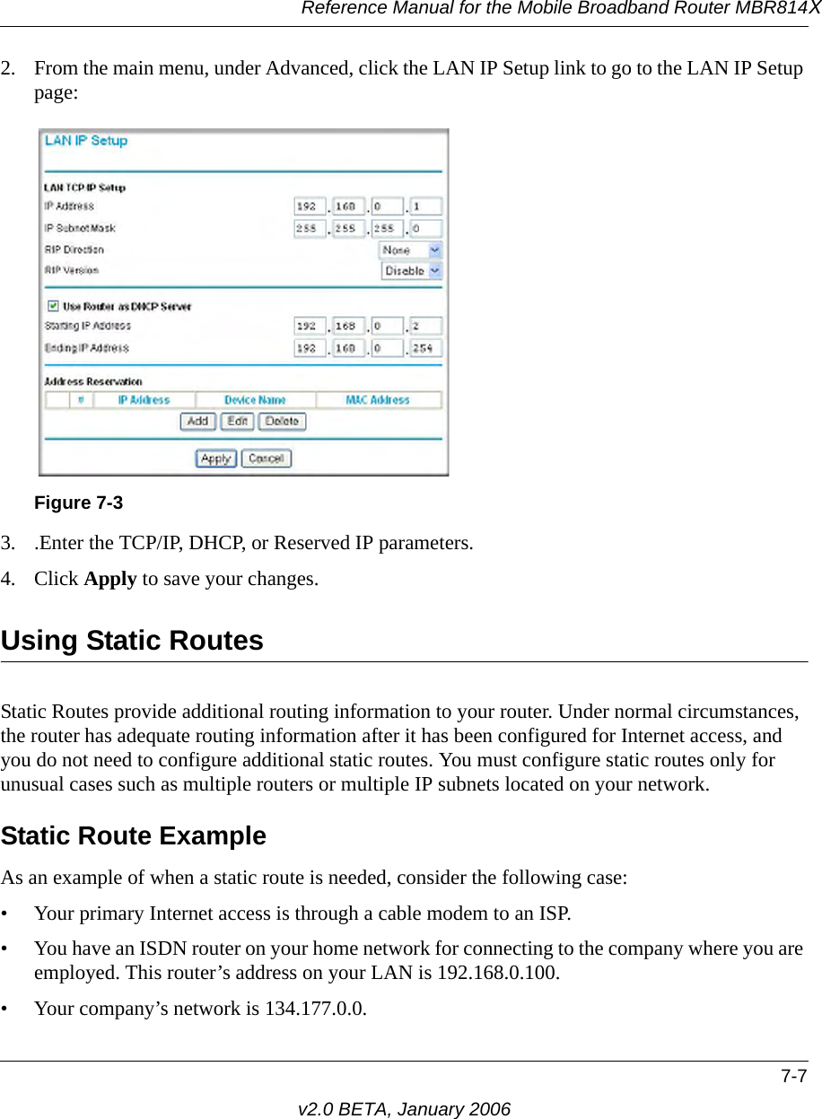 Reference Manual for the Mobile Broadband Router MBR814X7-7v2.0 BETA, January 20062. From the main menu, under Advanced, click the LAN IP Setup link to go to the LAN IP Setup page:3. .Enter the TCP/IP, DHCP, or Reserved IP parameters.4. Click Apply to save your changes.Using Static RoutesStatic Routes provide additional routing information to your router. Under normal circumstances, the router has adequate routing information after it has been configured for Internet access, and you do not need to configure additional static routes. You must configure static routes only for unusual cases such as multiple routers or multiple IP subnets located on your network.Static Route ExampleAs an example of when a static route is needed, consider the following case:• Your primary Internet access is through a cable modem to an ISP.• You have an ISDN router on your home network for connecting to the company where you are employed. This router’s address on your LAN is 192.168.0.100.• Your company’s network is 134.177.0.0.Figure 7-3
