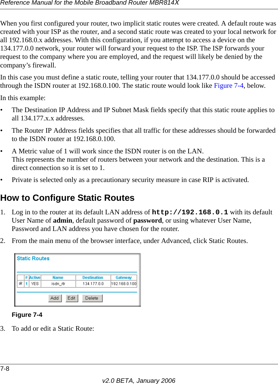 Reference Manual for the Mobile Broadband Router MBR814X7-8v2.0 BETA, January 2006When you first configured your router, two implicit static routes were created. A default route was created with your ISP as the router, and a second static route was created to your local network for all 192.168.0.x addresses. With this configuration, if you attempt to access a device on the 134.177.0.0 network, your router will forward your request to the ISP. The ISP forwards your request to the company where you are employed, and the request will likely be denied by the company’s firewall.In this case you must define a static route, telling your router that 134.177.0.0 should be accessed through the ISDN router at 192.168.0.100. The static route would look like Figure 7-4, below.In this example:• The Destination IP Address and IP Subnet Mask fields specify that this static route applies to all 134.177.x.x addresses. • The Router IP Address fields specifies that all traffic for these addresses should be forwarded to the ISDN router at 192.168.0.100. • A Metric value of 1 will work since the ISDN router is on the LAN.  This represents the number of routers between your network and the destination. This is a direct connection so it is set to 1.• Private is selected only as a precautionary security measure in case RIP is activated.How to Configure Static Routes1. Log in to the router at its default LAN address of http://192.168.0.1 with its default User Name of admin, default password of password, or using whatever User Name, Password and LAN address you have chosen for the router.2. From the main menu of the browser interface, under Advanced, click Static Routes. 3. To add or edit a Static Route:Figure 7-4