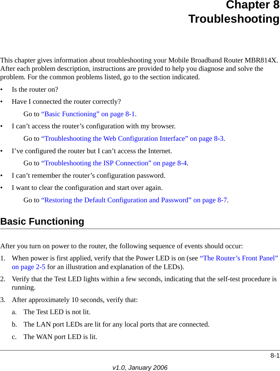 8-1v1.0, January 2006Chapter 8 TroubleshootingThis chapter gives information about troubleshooting your Mobile Broadband Router MBR814X. After each problem description, instructions are provided to help you diagnose and solve the problem. For the common problems listed, go to the section indicated.• Is the router on?• Have I connected the router correctly?Go to “Basic Functioning” on page 8-1.• I can’t access the router’s configuration with my browser.Go to “Troubleshooting the Web Configuration Interface” on page 8-3.• I’ve configured the router but I can’t access the Internet.Go to “Troubleshooting the ISP Connection” on page 8-4.• I can’t remember the router’s configuration password.• I want to clear the configuration and start over again.Go to “Restoring the Default Configuration and Password” on page 8-7.Basic FunctioningAfter you turn on power to the router, the following sequence of events should occur:1. When power is first applied, verify that the Power LED is on (see “The Router’s Front Panel” on page 2-5 for an illustration and explanation of the LEDs).2. Verify that the Test LED lights within a few seconds, indicating that the self-test procedure is running.3. After approximately 10 seconds, verify that:a. The Test LED is not lit.b. The LAN port LEDs are lit for any local ports that are connected.c. The WAN port LED is lit.