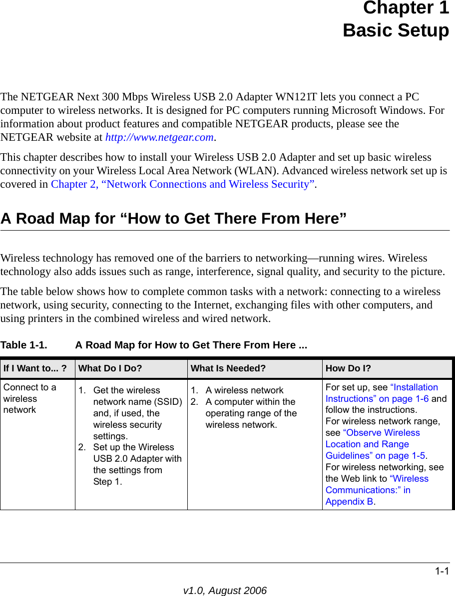 1-1v1.0, August 2006Chapter 1 Basic SetupThe NETGEAR Next 300 Mbps Wireless USB 2.0 Adapter WN121T lets you connect a PC computer to wireless networks. It is designed for PC computers running Microsoft Windows. For information about product features and compatible NETGEAR products, please see the NETGEAR website at http://www.netgear.com.This chapter describes how to install your Wireless USB 2.0 Adapter and set up basic wireless connectivity on your Wireless Local Area Network (WLAN). Advanced wireless network set up is covered in Chapter 2, “Network Connections and Wireless Security”.A Road Map for “How to Get There From Here”Wireless technology has removed one of the barriers to networking—running wires. Wireless technology also adds issues such as range, interference, signal quality, and security to the picture. The table below shows how to complete common tasks with a network: connecting to a wireless network, using security, connecting to the Internet, exchanging files with other computers, and using printers in the combined wireless and wired network.Table 1-1. A Road Map for How to Get There From Here ... If I Want to... ? What Do I Do? What Is Needed? How Do I?Connect to a wireless network1. Get the wireless network name (SSID) and, if used, the wireless security settings.2. Set up the Wireless USB 2.0 Adapter with the settings from  Step 1.1. A wireless network2. A computer within the operating range of the wireless network. For set up, see “Installation Instructions” on page 1-6 and follow the instructions.For wireless network range, see “Observe Wireless Location and Range Guidelines” on page 1-5.For wireless networking, see the Web link to “Wireless Communications:” in Appendix B.