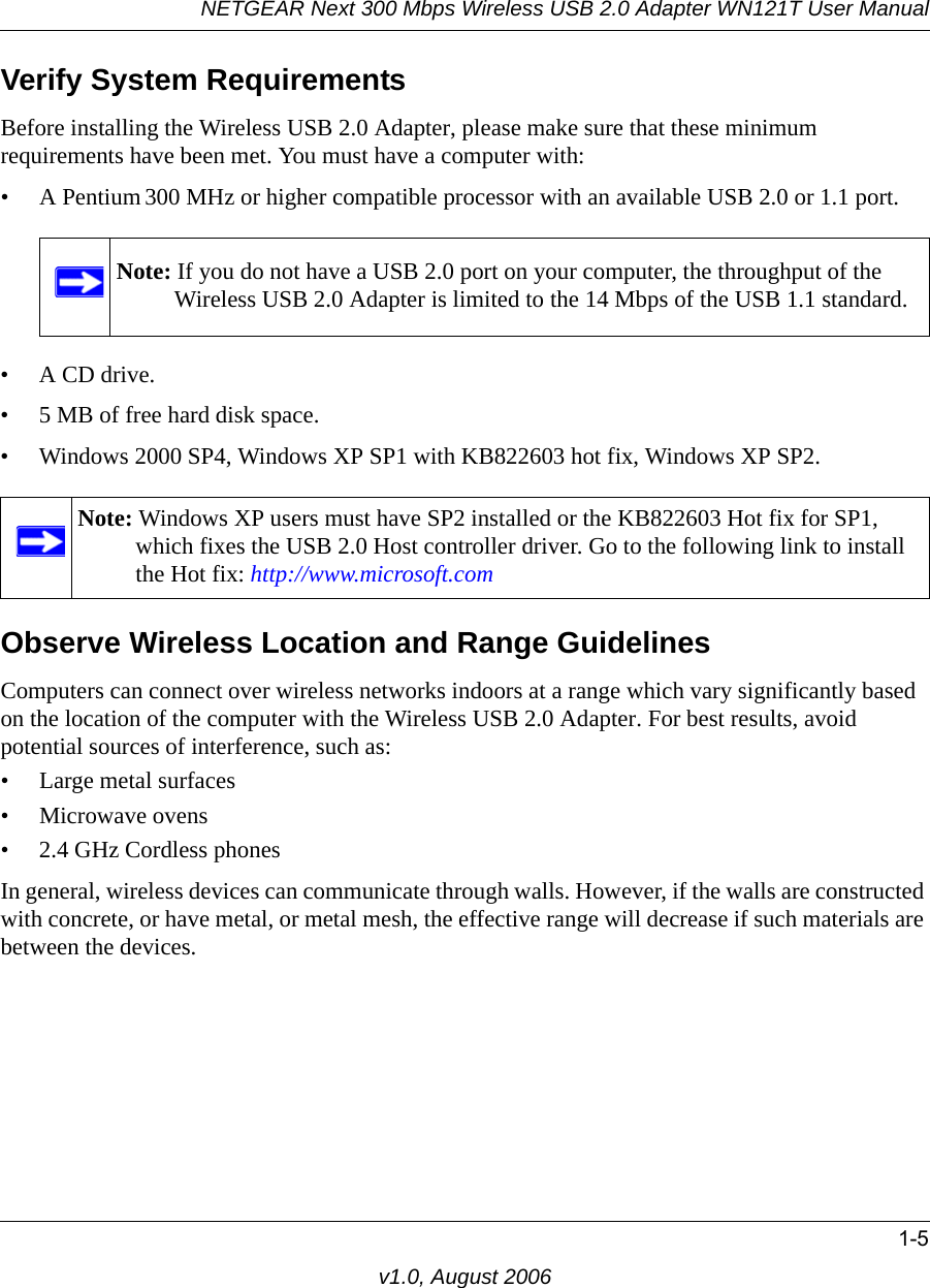 NETGEAR Next 300 Mbps Wireless USB 2.0 Adapter WN121T User Manual1-5v1.0, August 2006Verify System RequirementsBefore installing the Wireless USB 2.0 Adapter, please make sure that these minimum requirements have been met. You must have a computer with:• A Pentium 300 MHz or higher compatible processor with an available USB 2.0 or 1.1 port.•A CD drive.• 5 MB of free hard disk space. • Windows 2000 SP4, Windows XP SP1 with KB822603 hot fix, Windows XP SP2.Observe Wireless Location and Range GuidelinesComputers can connect over wireless networks indoors at a range which vary significantly based on the location of the computer with the Wireless USB 2.0 Adapter. For best results, avoid potential sources of interference, such as: • Large metal surfaces• Microwave ovens• 2.4 GHz Cordless phonesIn general, wireless devices can communicate through walls. However, if the walls are constructed with concrete, or have metal, or metal mesh, the effective range will decrease if such materials are between the devices.Note: If you do not have a USB 2.0 port on your computer, the throughput of the Wireless USB 2.0 Adapter is limited to the 14 Mbps of the USB 1.1 standard.Note: Windows XP users must have SP2 installed or the KB822603 Hot fix for SP1, which fixes the USB 2.0 Host controller driver. Go to the following link to install the Hot fix: http://www.microsoft.com