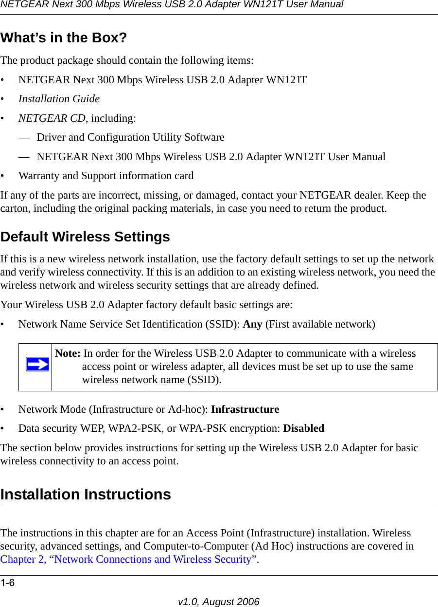 NETGEAR Next 300 Mbps Wireless USB 2.0 Adapter WN121T User Manual1-6v1.0, August 2006What’s in the Box?The product package should contain the following items:• NETGEAR Next 300 Mbps Wireless USB 2.0 Adapter WN121T•Installation Guide•NETGEAR CD, including:— Driver and Configuration Utility Software— NETGEAR Next 300 Mbps Wireless USB 2.0 Adapter WN121T User Manual• Warranty and Support information cardIf any of the parts are incorrect, missing, or damaged, contact your NETGEAR dealer. Keep the carton, including the original packing materials, in case you need to return the product.Default Wireless SettingsIf this is a new wireless network installation, use the factory default settings to set up the network and verify wireless connectivity. If this is an addition to an existing wireless network, you need the wireless network and wireless security settings that are already defined. Your Wireless USB 2.0 Adapter factory default basic settings are: • Network Name Service Set Identification (SSID): Any (First available network)• Network Mode (Infrastructure or Ad-hoc): Infrastructure• Data security WEP, WPA2-PSK, or WPA-PSK encryption: DisabledThe section below provides instructions for setting up the Wireless USB 2.0 Adapter for basic wireless connectivity to an access point. Installation Instructions The instructions in this chapter are for an Access Point (Infrastructure) installation. Wireless security, advanced settings, and Computer-to-Computer (Ad Hoc) instructions are covered in Chapter 2, “Network Connections and Wireless Security”.Note: In order for the Wireless USB 2.0 Adapter to communicate with a wireless access point or wireless adapter, all devices must be set up to use the same wireless network name (SSID).