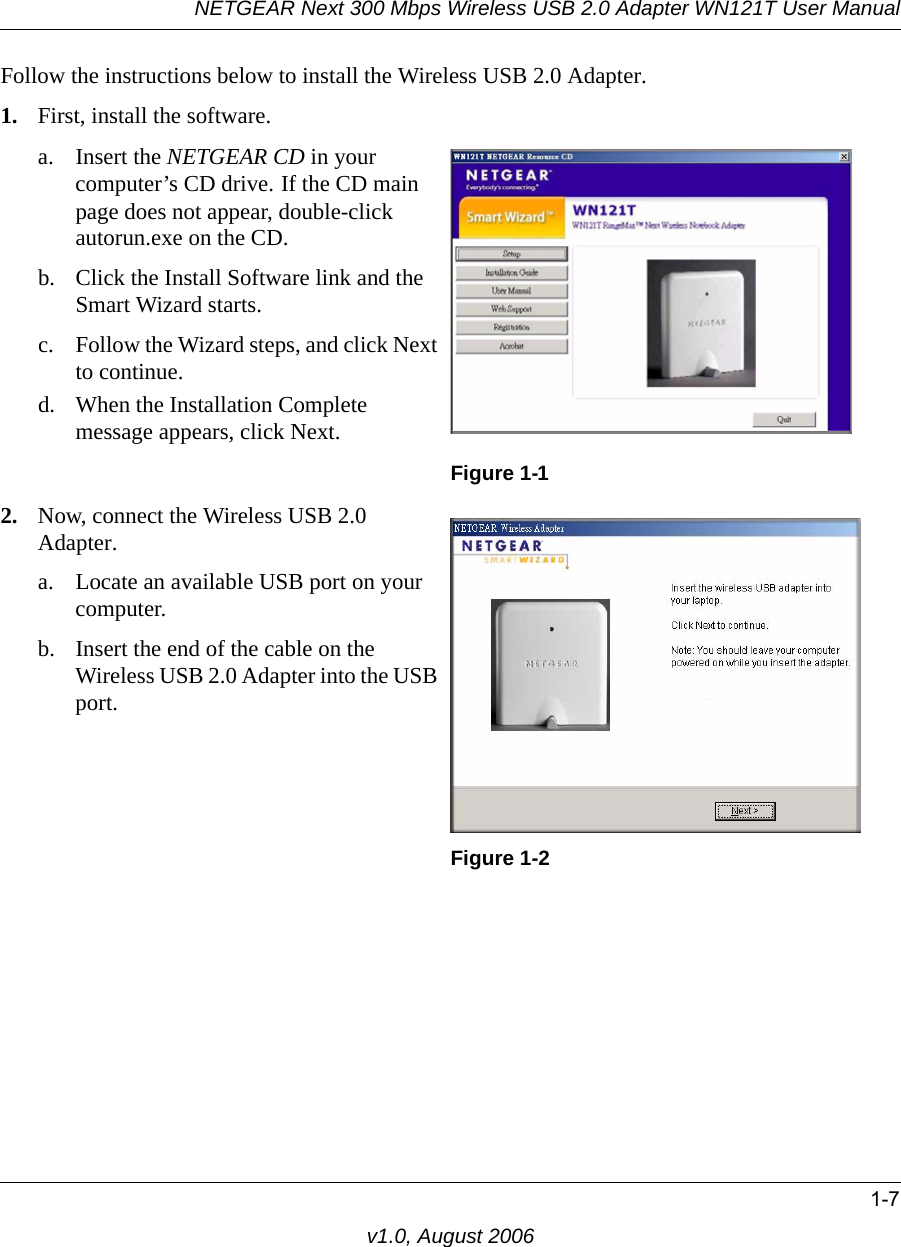 NETGEAR Next 300 Mbps Wireless USB 2.0 Adapter WN121T User Manual1-7v1.0, August 2006Follow the instructions below to install the Wireless USB 2.0 Adapter.1. First, install the software.a. Insert the NETGEAR CD in your computer’s CD drive. If the CD main page does not appear, double-click autorun.exe on the CD.b. Click the Install Software link and the Smart Wizard starts. c. Follow the Wizard steps, and click Next to continue. d. When the Installation Complete message appears, click Next.Figure 1-12. Now, connect the Wireless USB 2.0 Adapter.a. Locate an available USB port on your computer.b. Insert the end of the cable on the Wireless USB 2.0 Adapter into the USB port. Figure 1-2
