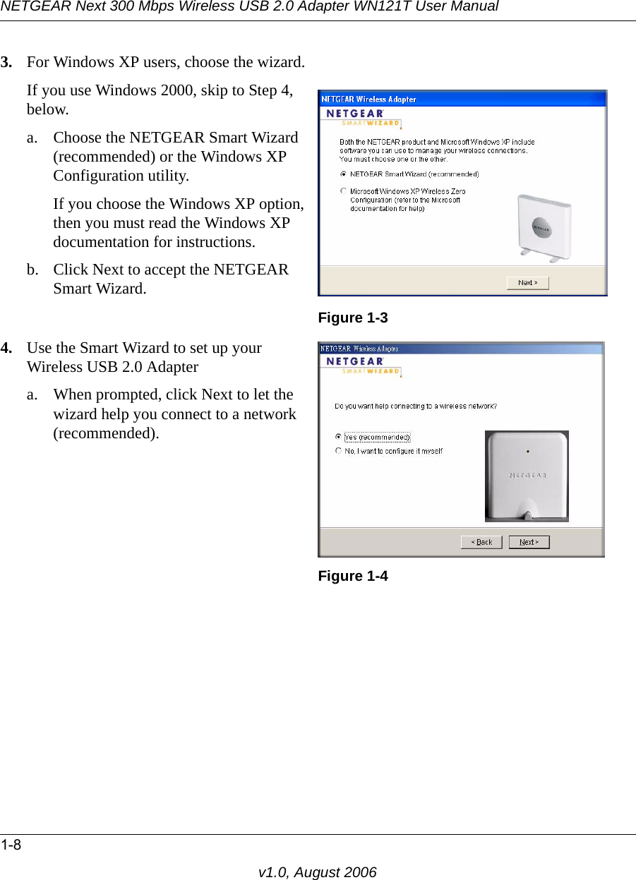 NETGEAR Next 300 Mbps Wireless USB 2.0 Adapter WN121T User Manual1-8v1.0, August 20063. For Windows XP users, choose the wizard.If you use Windows 2000, skip to Step 4, below.a. Choose the NETGEAR Smart Wizard (recommended) or the Windows XP Configuration utility. If you choose the Windows XP option, then you must read the Windows XP documentation for instructions.b. Click Next to accept the NETGEAR Smart Wizard.Figure 1-34. Use the Smart Wizard to set up your Wireless USB 2.0 Adaptera. When prompted, click Next to let the wizard help you connect to a network (recommended).Figure 1-4
