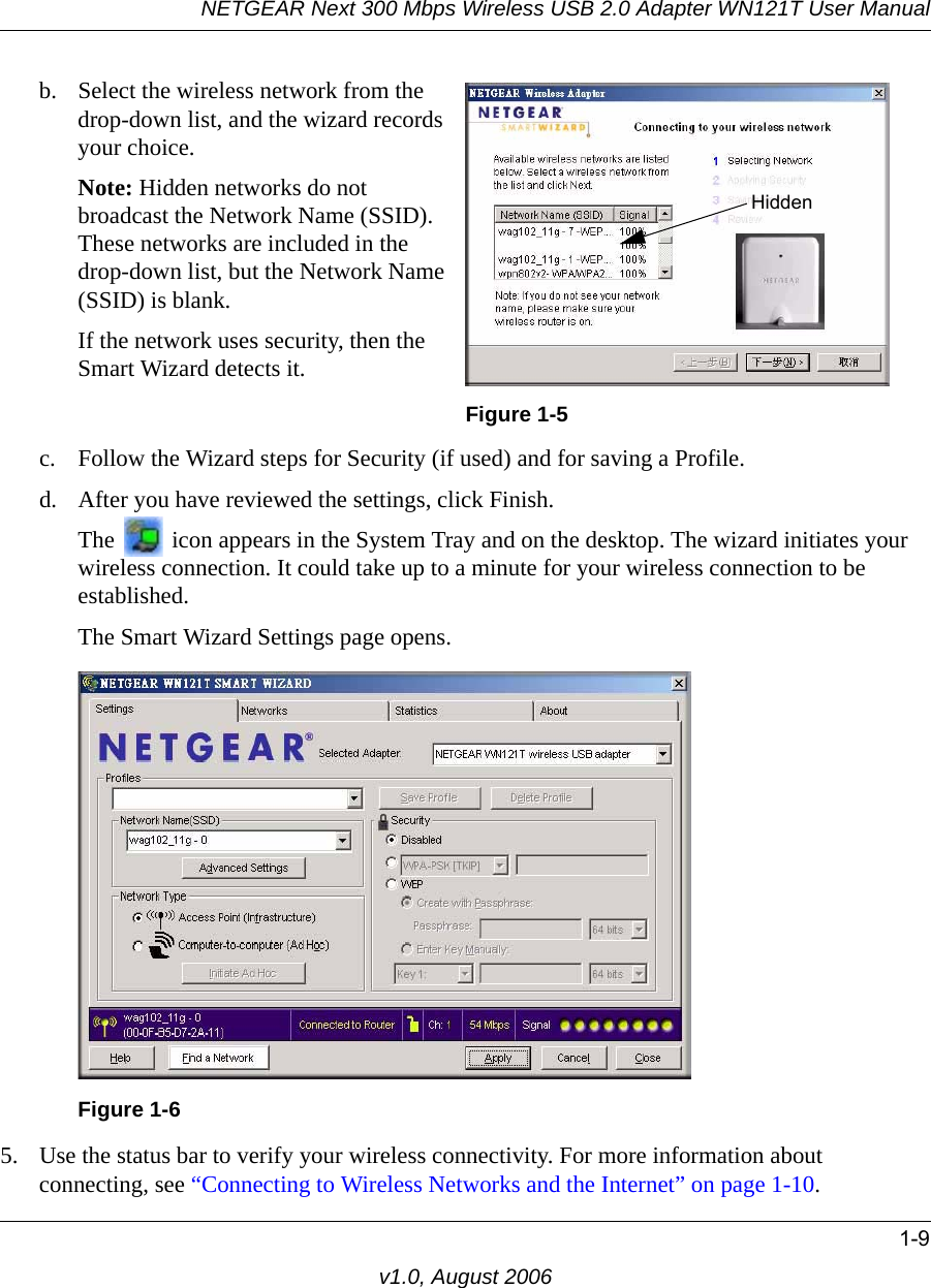 NETGEAR Next 300 Mbps Wireless USB 2.0 Adapter WN121T User Manual1-9v1.0, August 2006c. Follow the Wizard steps for Security (if used) and for saving a Profile.d. After you have reviewed the settings, click Finish.The   icon appears in the System Tray and on the desktop. The wizard initiates your wireless connection. It could take up to a minute for your wireless connection to be established. The Smart Wizard Settings page opens.5. Use the status bar to verify your wireless connectivity. For more information about connecting, see “Connecting to Wireless Networks and the Internet” on page 1-10.b. Select the wireless network from the drop-down list, and the wizard records your choice.Note: Hidden networks do not broadcast the Network Name (SSID). These networks are included in the drop-down list, but the Network Name (SSID) is blank.If the network uses security, then the Smart Wizard detects it. Figure 1-5Figure 1-6Hidden