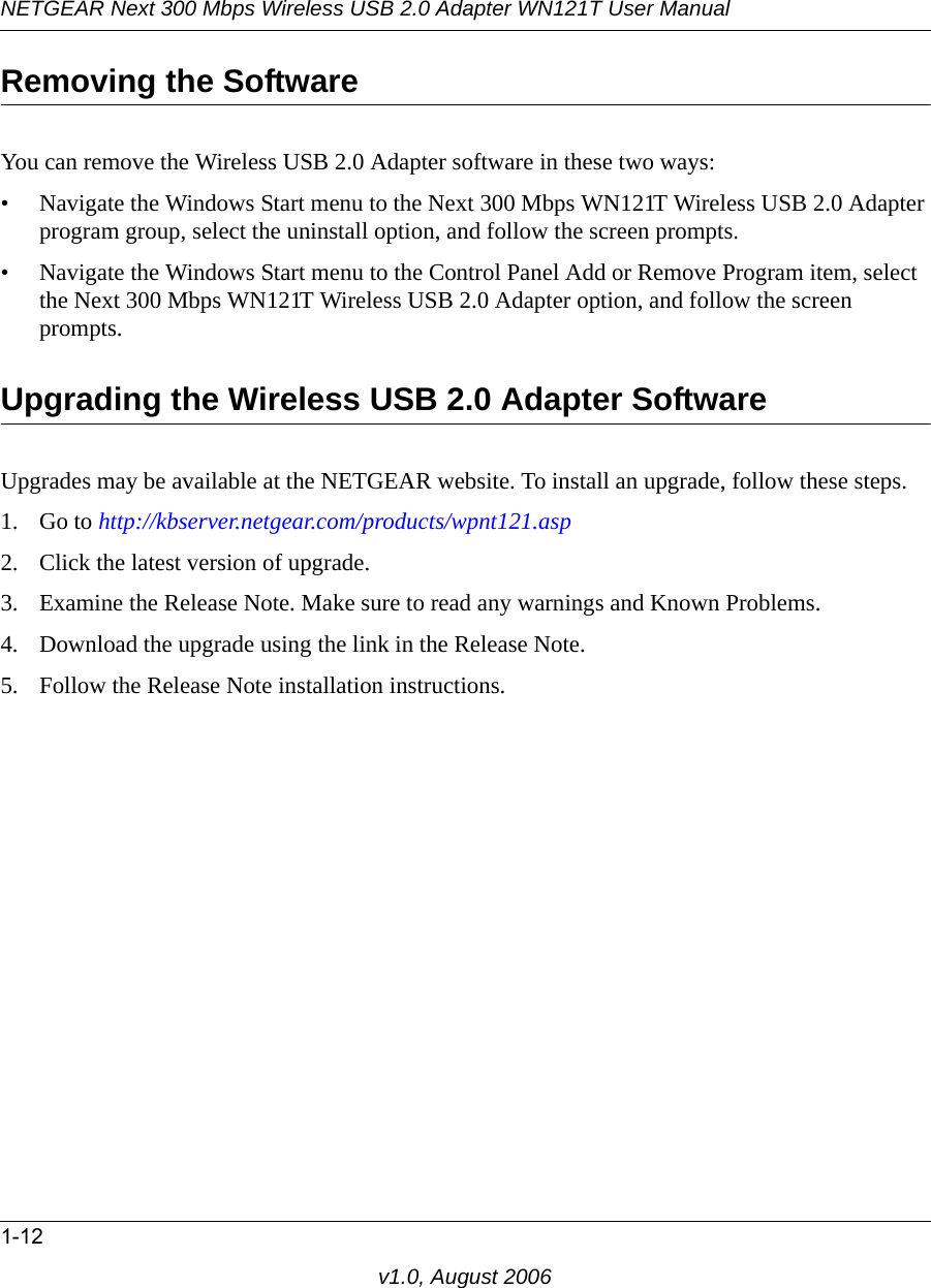 NETGEAR Next 300 Mbps Wireless USB 2.0 Adapter WN121T User Manual1-12v1.0, August 2006Removing the SoftwareYou can remove the Wireless USB 2.0 Adapter software in these two ways:• Navigate the Windows Start menu to the Next 300 Mbps WN121T Wireless USB 2.0 Adapter program group, select the uninstall option, and follow the screen prompts.• Navigate the Windows Start menu to the Control Panel Add or Remove Program item, select the Next 300 Mbps WN121T Wireless USB 2.0 Adapter option, and follow the screen prompts.Upgrading the Wireless USB 2.0 Adapter SoftwareUpgrades may be available at the NETGEAR website. To install an upgrade, follow these steps.1. Go to http://kbserver.netgear.com/products/wpnt121.asp2. Click the latest version of upgrade.3. Examine the Release Note. Make sure to read any warnings and Known Problems.4. Download the upgrade using the link in the Release Note.5. Follow the Release Note installation instructions.