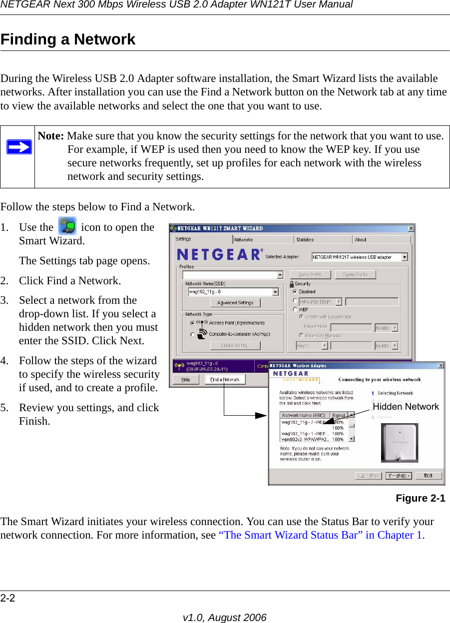 NETGEAR Next 300 Mbps Wireless USB 2.0 Adapter WN121T User Manual2-2v1.0, August 2006Finding a NetworkDuring the Wireless USB 2.0 Adapter software installation, the Smart Wizard lists the available networks. After installation you can use the Find a Network button on the Network tab at any time to view the available networks and select the one that you want to use. Follow the steps below to Find a Network.The Smart Wizard initiates your wireless connection. You can use the Status Bar to verify your network connection. For more information, see “The Smart Wizard Status Bar” in Chapter 1.Note: Make sure that you know the security settings for the network that you want to use. For example, if WEP is used then you need to know the WEP key. If you use secure networks frequently, set up profiles for each network with the wireless network and security settings.1. Use the   icon to open the Smart Wizard. The Settings tab page opens.2. Click Find a Network.3. Select a network from the  drop-down list. If you select a hidden network then you must enter the SSID. Click Next.4. Follow the steps of the wizard to specify the wireless security if used, and to create a profile. 5. Review you settings, and click Finish.Figure 2-1Hidden Network