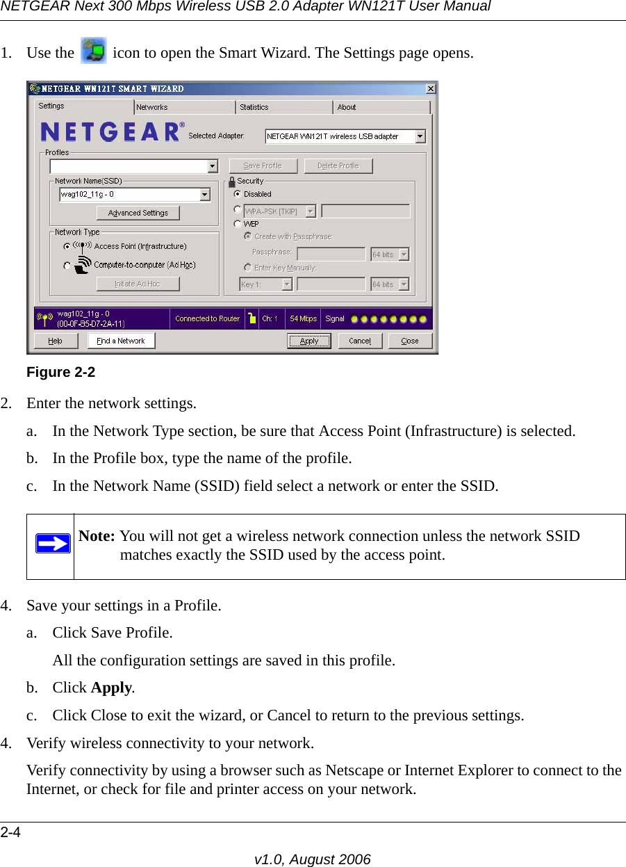 NETGEAR Next 300 Mbps Wireless USB 2.0 Adapter WN121T User Manual2-4v1.0, August 20061. Use the   icon to open the Smart Wizard. The Settings page opens.2. Enter the network settings. a. In the Network Type section, be sure that Access Point (Infrastructure) is selected.b. In the Profile box, type the name of the profile.c. In the Network Name (SSID) field select a network or enter the SSID.4. Save your settings in a Profile. a. Click Save Profile.All the configuration settings are saved in this profile.b. Click Apply.c. Click Close to exit the wizard, or Cancel to return to the previous settings.4. Verify wireless connectivity to your network.Verify connectivity by using a browser such as Netscape or Internet Explorer to connect to the Internet, or check for file and printer access on your network.Figure 2-2Note: You will not get a wireless network connection unless the network SSID matches exactly the SSID used by the access point.