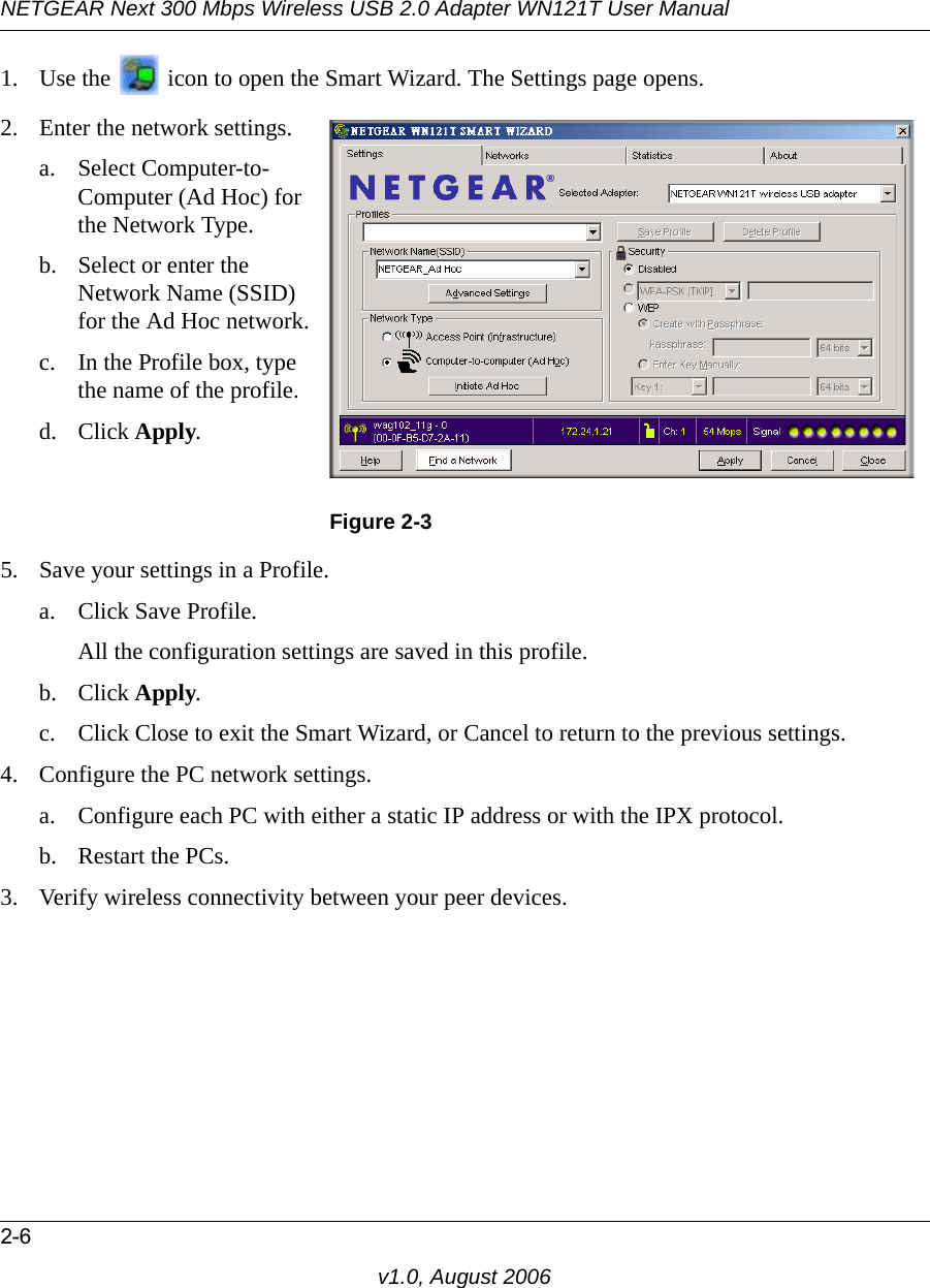 NETGEAR Next 300 Mbps Wireless USB 2.0 Adapter WN121T User Manual2-6v1.0, August 20061. Use the   icon to open the Smart Wizard. The Settings page opens.5. Save your settings in a Profile. a. Click Save Profile.All the configuration settings are saved in this profile.b. Click Apply.c. Click Close to exit the Smart Wizard, or Cancel to return to the previous settings.4. Configure the PC network settings. a. Configure each PC with either a static IP address or with the IPX protocol.b. Restart the PCs. 3. Verify wireless connectivity between your peer devices.2. Enter the network settings.a. Select Computer-to-Computer (Ad Hoc) for the Network Type.b. Select or enter the Network Name (SSID) for the Ad Hoc network.c. In the Profile box, type the name of the profile.d. Click Apply.Figure 2-3