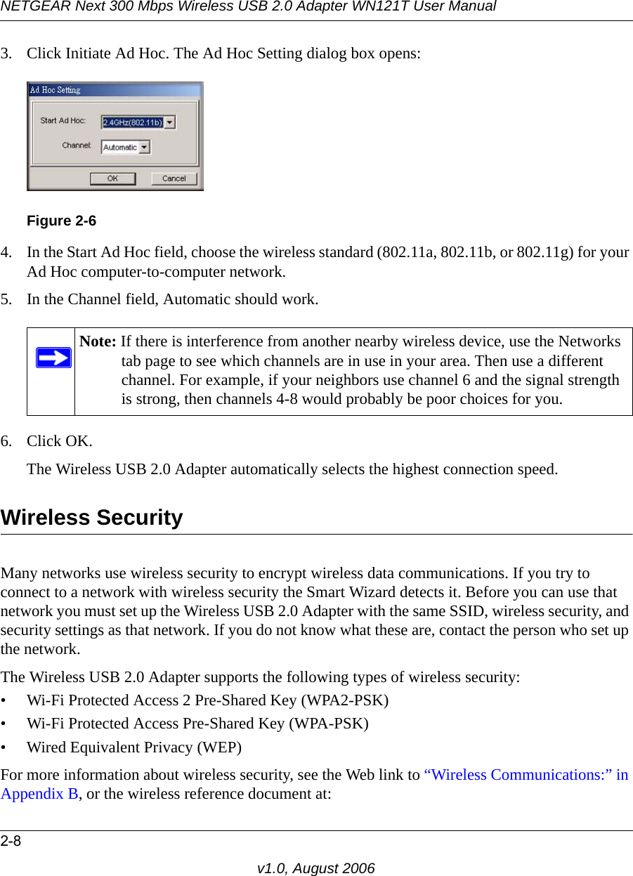 NETGEAR Next 300 Mbps Wireless USB 2.0 Adapter WN121T User Manual2-8v1.0, August 20063. Click Initiate Ad Hoc. The Ad Hoc Setting dialog box opens:4. In the Start Ad Hoc field, choose the wireless standard (802.11a, 802.11b, or 802.11g) for your Ad Hoc computer-to-computer network.5. In the Channel field, Automatic should work. 6. Click OK.The Wireless USB 2.0 Adapter automatically selects the highest connection speed.Wireless SecurityMany networks use wireless security to encrypt wireless data communications. If you try to connect to a network with wireless security the Smart Wizard detects it. Before you can use that network you must set up the Wireless USB 2.0 Adapter with the same SSID, wireless security, and security settings as that network. If you do not know what these are, contact the person who set up the network.The Wireless USB 2.0 Adapter supports the following types of wireless security:• Wi-Fi Protected Access 2 Pre-Shared Key (WPA2-PSK)• Wi-Fi Protected Access Pre-Shared Key (WPA-PSK)• Wired Equivalent Privacy (WEP)For more information about wireless security, see the Web link to “Wireless Communications:” in Appendix B, or the wireless reference document at:Figure 2-6Note: If there is interference from another nearby wireless device, use the Networks tab page to see which channels are in use in your area. Then use a different channel. For example, if your neighbors use channel 6 and the signal strength is strong, then channels 4-8 would probably be poor choices for you. 