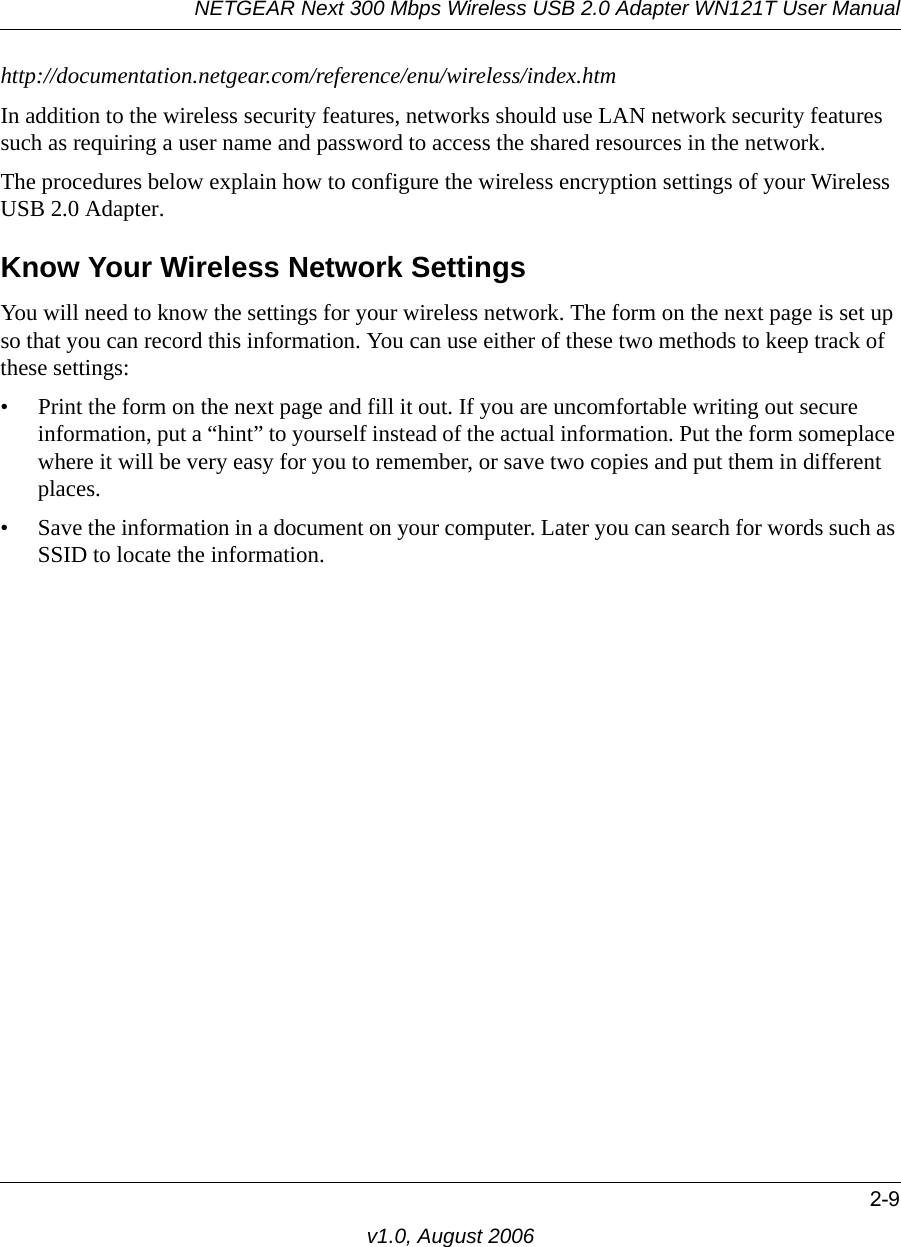 NETGEAR Next 300 Mbps Wireless USB 2.0 Adapter WN121T User Manual2-9v1.0, August 2006http://documentation.netgear.com/reference/enu/wireless/index.htm In addition to the wireless security features, networks should use LAN network security features such as requiring a user name and password to access the shared resources in the network.The procedures below explain how to configure the wireless encryption settings of your Wireless USB 2.0 Adapter. Know Your Wireless Network SettingsYou will need to know the settings for your wireless network. The form on the next page is set up so that you can record this information. You can use either of these two methods to keep track of these settings:• Print the form on the next page and fill it out. If you are uncomfortable writing out secure information, put a “hint” to yourself instead of the actual information. Put the form someplace where it will be very easy for you to remember, or save two copies and put them in different places.• Save the information in a document on your computer. Later you can search for words such as SSID to locate the information.