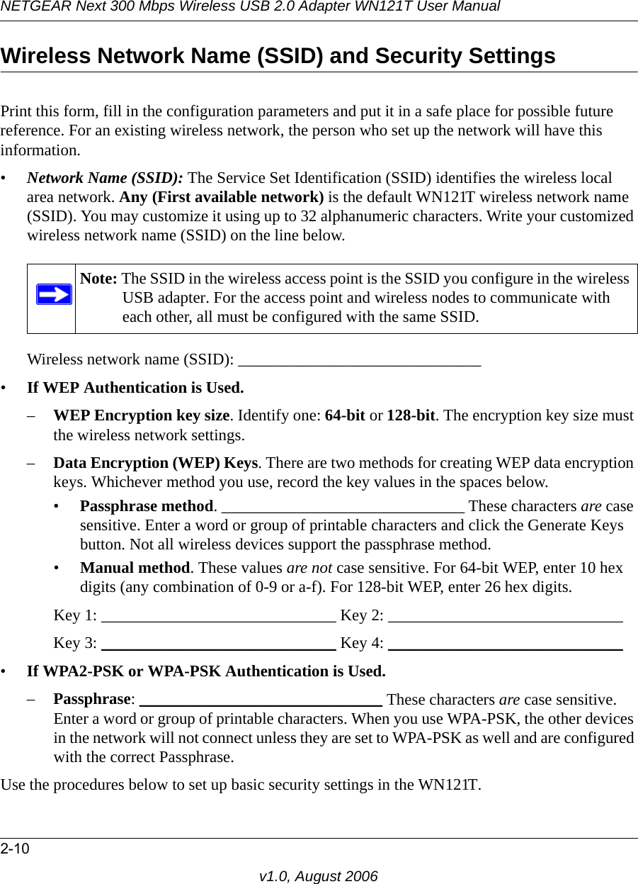 NETGEAR Next 300 Mbps Wireless USB 2.0 Adapter WN121T User Manual2-10v1.0, August 2006Wireless Network Name (SSID) and Security SettingsPrint this form, fill in the configuration parameters and put it in a safe place for possible future reference. For an existing wireless network, the person who set up the network will have this information.•Network Name (SSID): The Service Set Identification (SSID) identifies the wireless local area network. Any (First available network) is the default WN121T wireless network name (SSID). You may customize it using up to 32 alphanumeric characters. Write your customized wireless network name (SSID) on the line below. Wireless network name (SSID): ______________________________ •If WEP Authentication is Used. –WEP Encryption key size. Identify one: 64-bit or 128-bit. The encryption key size must the wireless network settings.–Data Encryption (WEP) Keys. There are two methods for creating WEP data encryption keys. Whichever method you use, record the key values in the spaces below.•Passphrase method. ______________________________ These characters are case sensitive. Enter a word or group of printable characters and click the Generate Keys button. Not all wireless devices support the passphrase method.•Manual method. These values are not case sensitive. For 64-bit WEP, enter 10 hex digits (any combination of 0-9 or a-f). For 128-bit WEP, enter 26 hex digits.Key 1: _____________________________ Key 2: _____________________________ Key 3: _____________________________ Key 4: _____________________________ •If WPA2-PSK or WPA-PSK Authentication is Used. –Passphrase: ______________________________ These characters are case sensitive. Enter a word or group of printable characters. When you use WPA-PSK, the other devices in the network will not connect unless they are set to WPA-PSK as well and are configured with the correct Passphrase. Use the procedures below to set up basic security settings in the WN121T.Note: The SSID in the wireless access point is the SSID you configure in the wireless USB adapter. For the access point and wireless nodes to communicate with each other, all must be configured with the same SSID.