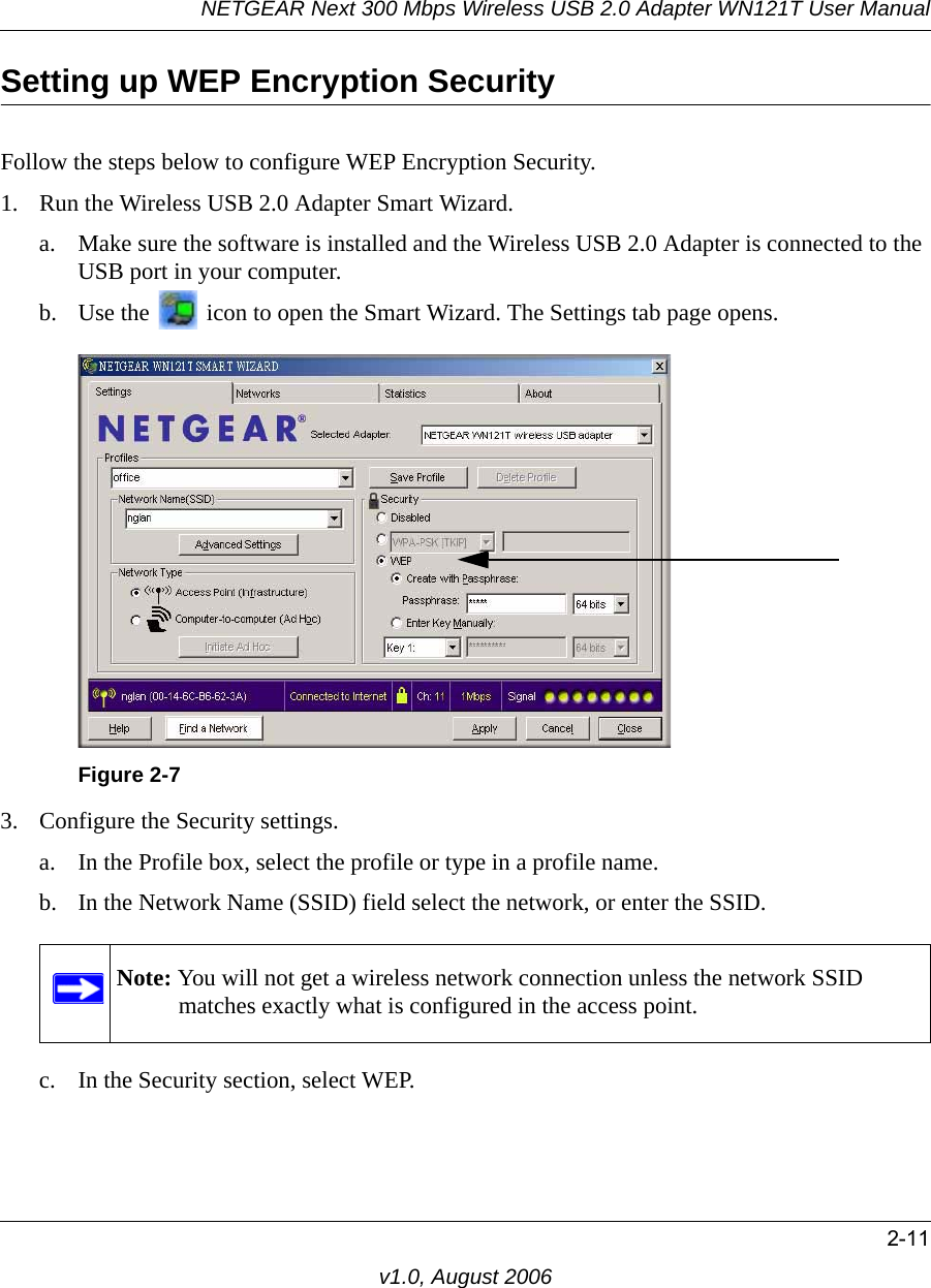 NETGEAR Next 300 Mbps Wireless USB 2.0 Adapter WN121T User Manual2-11v1.0, August 2006Setting up WEP Encryption SecurityFollow the steps below to configure WEP Encryption Security.1. Run the Wireless USB 2.0 Adapter Smart Wizard.a. Make sure the software is installed and the Wireless USB 2.0 Adapter is connected to the USB port in your computer.b. Use the   icon to open the Smart Wizard. The Settings tab page opens.3. Configure the Security settings. a. In the Profile box, select the profile or type in a profile name.b. In the Network Name (SSID) field select the network, or enter the SSID.c. In the Security section, select WEP.Figure 2-7Note: You will not get a wireless network connection unless the network SSID matches exactly what is configured in the access point.