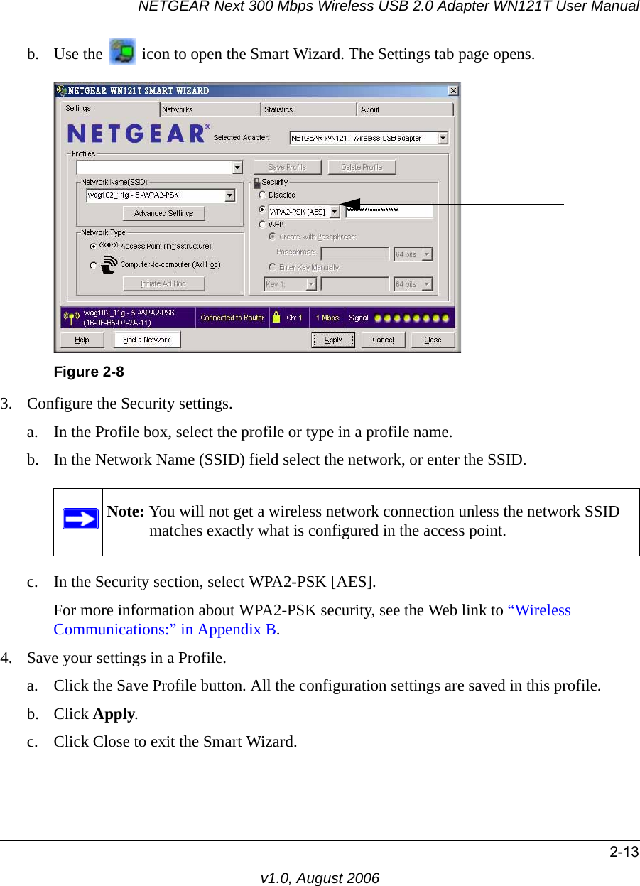 NETGEAR Next 300 Mbps Wireless USB 2.0 Adapter WN121T User Manual2-13v1.0, August 2006b. Use the   icon to open the Smart Wizard. The Settings tab page opens.3. Configure the Security settings. a. In the Profile box, select the profile or type in a profile name.b. In the Network Name (SSID) field select the network, or enter the SSID.c. In the Security section, select WPA2-PSK [AES].For more information about WPA2-PSK security, see the Web link to “Wireless Communications:” in Appendix B.4. Save your settings in a Profile. a. Click the Save Profile button. All the configuration settings are saved in this profile. b. Click Apply. c. Click Close to exit the Smart Wizard.Figure 2-8Note: You will not get a wireless network connection unless the network SSID matches exactly what is configured in the access point.