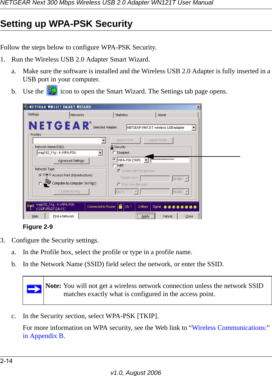 NETGEAR Next 300 Mbps Wireless USB 2.0 Adapter WN121T User Manual2-14v1.0, August 2006Setting up WPA-PSK SecurityFollow the steps below to configure WPA-PSK Security.1. Run the Wireless USB 2.0 Adapter Smart Wizard.a. Make sure the software is installed and the Wireless USB 2.0 Adapter is fully inserted in a USB port in your computer.b. Use the   icon to open the Smart Wizard. The Settings tab page opens.3. Configure the Security settings. a. In the Profile box, select the profile or type in a profile name.b. In the Network Name (SSID) field select the network, or enter the SSID.c. In the Security section, select WPA-PSK [TKIP].For more information on WPA security, see the Web link to “Wireless Communications:” in Appendix B.Figure 2-9Note: You will not get a wireless network connection unless the network SSID matches exactly what is configured in the access point.
