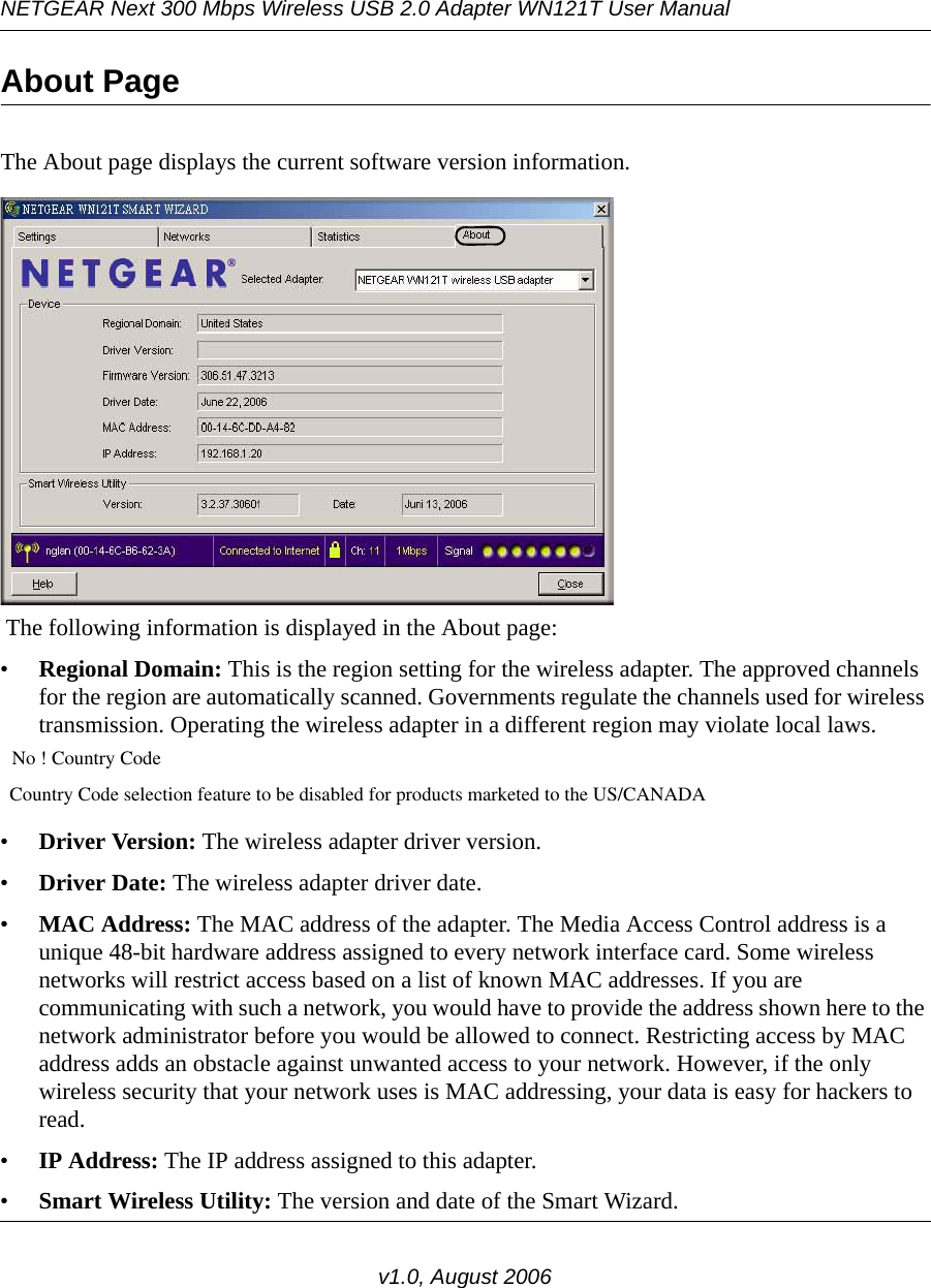 NETGEAR Next 300 Mbps Wireless USB 2.0 Adapter WN121T User Manualv1.0, August 2006About Page The About page displays the current software version information.               The following information is displayed in the About page:•Regional Domain: This is the region setting for the wireless adapter. The approved channels for the region are automatically scanned. Governments regulate the channels used for wireless transmission. Operating the wireless adapter in a different region may violate local laws.  No ! Country Code  Country Code selection feature to be disabled for products marketed to the US/CANADA  •Driver Version: The wireless adapter driver version. •Driver Date: The wireless adapter driver date.•MAC Address: The MAC address of the adapter. The Media Access Control address is a unique 48-bit hardware address assigned to every network interface card. Some wireless networks will restrict access based on a list of known MAC addresses. If you are communicating with such a network, you would have to provide the address shown here to the network administrator before you would be allowed to connect. Restricting access by MAC address adds an obstacle against unwanted access to your network. However, if the only wireless security that your network uses is MAC addressing, your data is easy for hackers to read.•IP Address: The IP address assigned to this adapter.•Smart Wireless Utility: The version and date of the Smart Wizard.