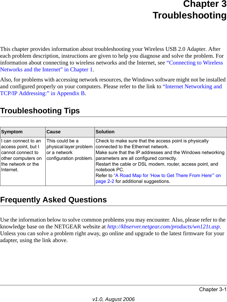 Chapter 3-1v1.0, August 2006Chapter 3 TroubleshootingThis chapter provides information about troubleshooting your Wireless USB 2.0 Adapter. After each problem description, instructions are given to help you diagnose and solve the problem. For information about connecting to wireless networks and the Internet, see “Connecting to Wireless Networks and the Internet” in Chapter 1.Also, for problems with accessing network resources, the Windows software might not be installed and configured properly on your computers. Please refer to the link to “Internet Networking and TCP/IP Addressing:” in Appendix B.Troubleshooting TipsFrequently Asked QuestionsUse the information below to solve common problems you may encounter. Also, please refer to the knowledge base on the NETGEAR website at http://kbserver.netgear.com/products/wn121t.asp. Unless you can solve a problem right away, go online and upgrade to the latest firmware for your adapter, using the link above.Symptom Cause SolutionI can connect to an access point, but I cannot connect to other computers on the network or the Internet.This could be a physical layer problem or a network configuration problem.Check to make sure that the access point is physically connected to the Ethernet network.Make sure that the IP addresses and the Windows networking parameters are all configured correctly.Restart the cable or DSL modem, router, access point, and notebook PC.Refer to “A Road Map for ‘How to Get There From Here’” on page 2-2 for additional suggestions.