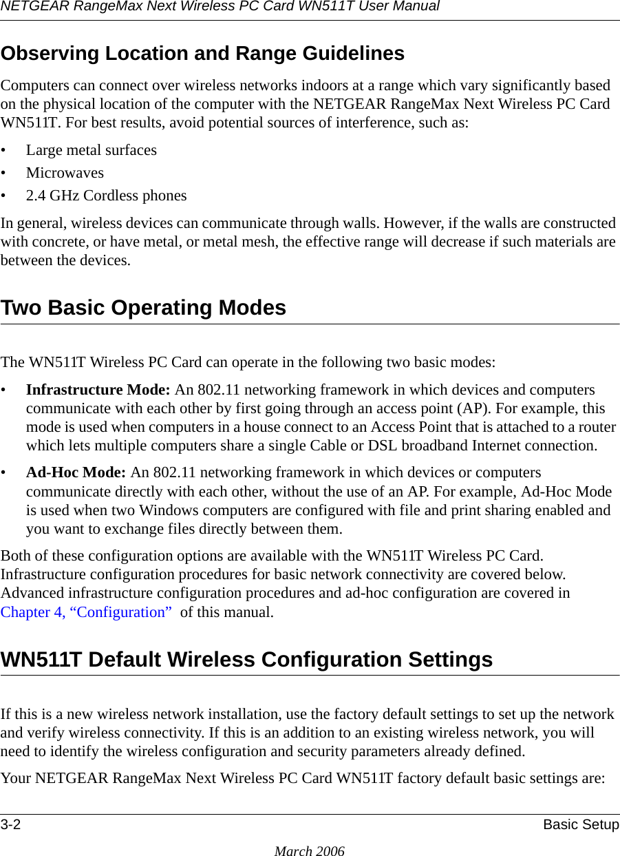 NETGEAR RangeMax Next Wireless PC Card WN511T User Manual 3-2 Basic SetupMarch 2006Observing Location and Range GuidelinesComputers can connect over wireless networks indoors at a range which vary significantly based on the physical location of the computer with the NETGEAR RangeMax Next Wireless PC Card WN511T. For best results, avoid potential sources of interference, such as: • Large metal surfaces•Microwaves• 2.4 GHz Cordless phonesIn general, wireless devices can communicate through walls. However, if the walls are constructed with concrete, or have metal, or metal mesh, the effective range will decrease if such materials are between the devices.Two Basic Operating ModesThe WN511T Wireless PC Card can operate in the following two basic modes:•Infrastructure Mode: An 802.11 networking framework in which devices and computers communicate with each other by first going through an access point (AP). For example, this mode is used when computers in a house connect to an Access Point that is attached to a router which lets multiple computers share a single Cable or DSL broadband Internet connection.•Ad-Hoc Mode: An 802.11 networking framework in which devices or computers communicate directly with each other, without the use of an AP. For example, Ad-Hoc Mode is used when two Windows computers are configured with file and print sharing enabled and you want to exchange files directly between them.Both of these configuration options are available with the WN511T Wireless PC Card. Infrastructure configuration procedures for basic network connectivity are covered below. Advanced infrastructure configuration procedures and ad-hoc configuration are covered in Chapter 4, “Configuration”  of this manual.WN511T Default Wireless Configuration SettingsIf this is a new wireless network installation, use the factory default settings to set up the network and verify wireless connectivity. If this is an addition to an existing wireless network, you will need to identify the wireless configuration and security parameters already defined. Your NETGEAR RangeMax Next Wireless PC Card WN511T factory default basic settings are: 