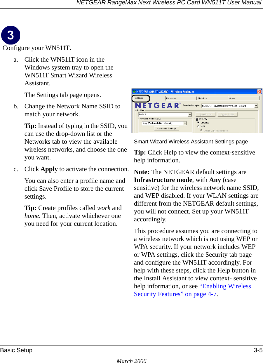 NETGEAR RangeMax Next Wireless PC Card WN511T User Manual Basic Setup 3-5March 2006Configure your WN511T.a. Click the WN511T icon in the Windows system tray to open the WN511T Smart Wizard Wireless Assistant.The Settings tab page opens. b. Change the Network Name SSID to match your network.Tip: Instead of typing in the SSID, you can use the drop-down list or the Networks tab to view the available wireless networks, and choose the one you want.c. Click Apply to activate the connection.You can also enter a profile name and click Save Profile to store the current settings.Tip: Create profiles called work and home. Then, activate whichever one you need for your current location.Smart Wizard Wireless Assistant Settings pageTip: Click Help to view the context-sensitive help information.Note: The NETGEAR default settings are Infrastructure mode, with Any (case sensitive) for the wireless network name SSID, and WEP disabled. If your WLAN settings are different from the NETGEAR default settings, you will not connect. Set up your WN511T accordingly.This procedure assumes you are connecting to a wireless network which is not using WEP or WPA security. If your network includes WEP or WPA settings, click the Security tab page and configure the WN511T accordingly. For help with these steps, click the Help button in the Install Assistant to view context- sensitive help information, or see “Enabling Wireless Security Features” on page 4-7.System Tray Icon