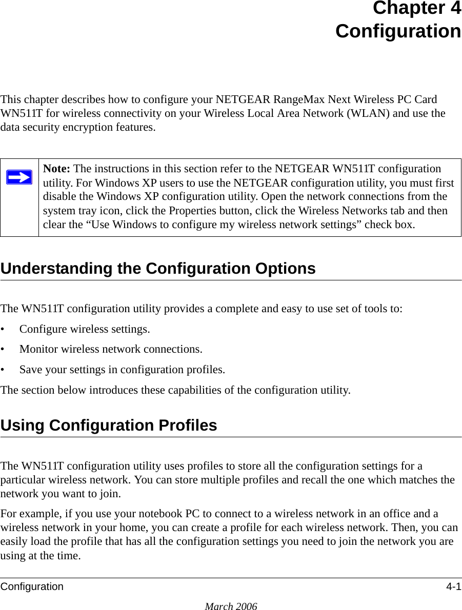 Configuration 4-1March 2006Chapter 4ConfigurationThis chapter describes how to configure your NETGEAR RangeMax Next Wireless PC Card WN511T for wireless connectivity on your Wireless Local Area Network (WLAN) and use the data security encryption features. Understanding the Configuration OptionsThe WN511T configuration utility provides a complete and easy to use set of tools to:• Configure wireless settings.• Monitor wireless network connections.• Save your settings in configuration profiles.The section below introduces these capabilities of the configuration utility. Using Configuration ProfilesThe WN511T configuration utility uses profiles to store all the configuration settings for a particular wireless network. You can store multiple profiles and recall the one which matches the network you want to join.For example, if you use your notebook PC to connect to a wireless network in an office and a wireless network in your home, you can create a profile for each wireless network. Then, you can easily load the profile that has all the configuration settings you need to join the network you are using at the time. Note: The instructions in this section refer to the NETGEAR WN511T configuration utility. For Windows XP users to use the NETGEAR configuration utility, you must first disable the Windows XP configuration utility. Open the network connections from the system tray icon, click the Properties button, click the Wireless Networks tab and then clear the “Use Windows to configure my wireless network settings” check box.