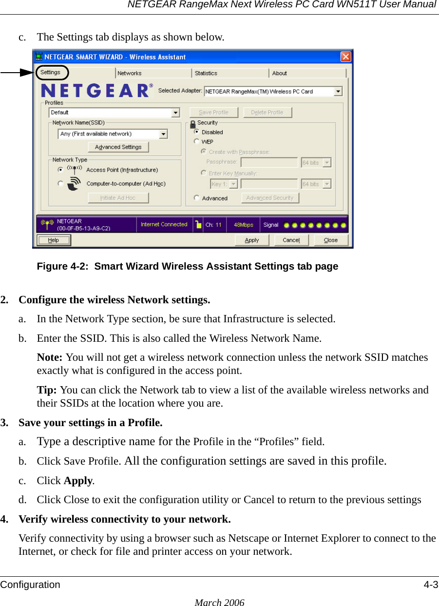 NETGEAR RangeMax Next Wireless PC Card WN511T User Manual Configuration 4-3March 2006c. The Settings tab displays as shown below. Figure 4-2:  Smart Wizard Wireless Assistant Settings tab page2. Configure the wireless Network settings. a. In the Network Type section, be sure that Infrastructure is selected.b. Enter the SSID. This is also called the Wireless Network Name.Note: You will not get a wireless network connection unless the network SSID matches exactly what is configured in the access point. Tip: You can click the Network tab to view a list of the available wireless networks and their SSIDs at the location where you are. 3. Save your settings in a Profile. a. Type a descriptive name for the Profile in the “Profiles” field.b. Click Save Profile. All the configuration settings are saved in this profile.c. Click Apply.d. Click Close to exit the configuration utility or Cancel to return to the previous settings4. Verify wireless connectivity to your network.Verify connectivity by using a browser such as Netscape or Internet Explorer to connect to the Internet, or check for file and printer access on your network.