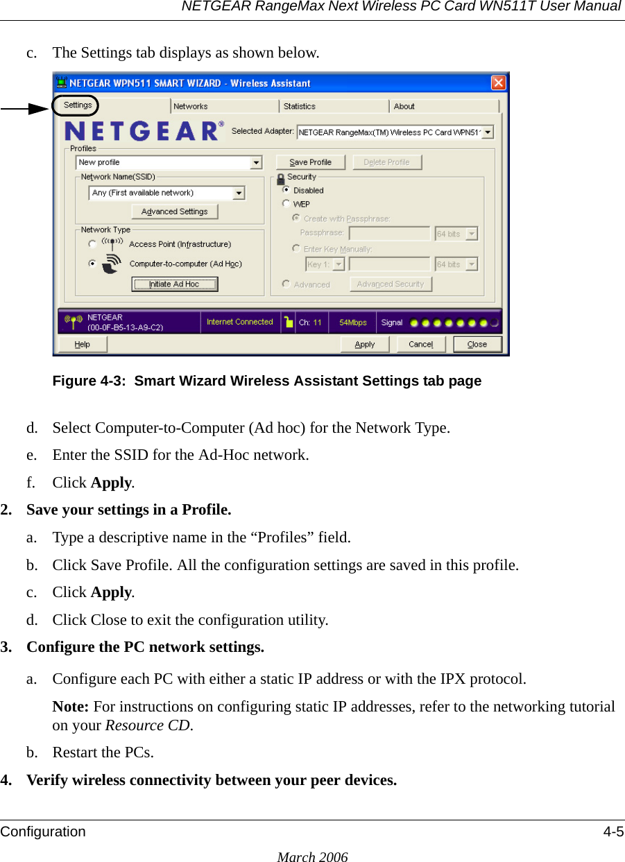 NETGEAR RangeMax Next Wireless PC Card WN511T User Manual Configuration 4-5March 2006c. The Settings tab displays as shown below. Figure 4-3:  Smart Wizard Wireless Assistant Settings tab paged. Select Computer-to-Computer (Ad hoc) for the Network Type.e. Enter the SSID for the Ad-Hoc network.f. Click Apply.2. Save your settings in a Profile. a. Type a descriptive name in the “Profiles” field. b. Click Save Profile. All the configuration settings are saved in this profile. c. Click Apply. d. Click Close to exit the configuration utility.3. Configure the PC network settings. a. Configure each PC with either a static IP address or with the IPX protocol.Note: For instructions on configuring static IP addresses, refer to the networking tutorial on your Resource CD. b. Restart the PCs. 4. Verify wireless connectivity between your peer devices.