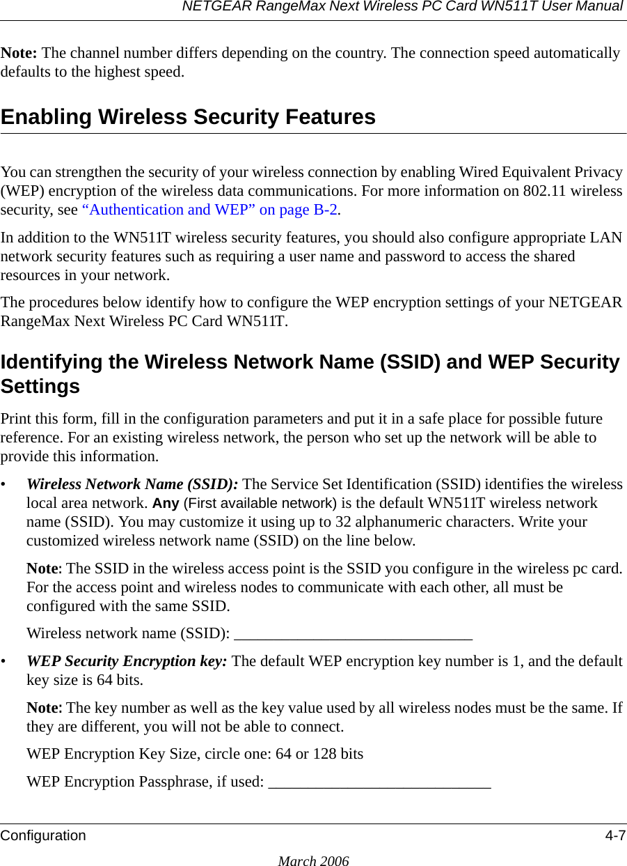 NETGEAR RangeMax Next Wireless PC Card WN511T User Manual Configuration 4-7March 2006Note: The channel number differs depending on the country. The connection speed automatically defaults to the highest speed.Enabling Wireless Security FeaturesYou can strengthen the security of your wireless connection by enabling Wired Equivalent Privacy (WEP) encryption of the wireless data communications. For more information on 802.11 wireless security, see “Authentication and WEP” on page B-2.In addition to the WN511T wireless security features, you should also configure appropriate LAN network security features such as requiring a user name and password to access the shared resources in your network.The procedures below identify how to configure the WEP encryption settings of your NETGEAR RangeMax Next Wireless PC Card WN511T. Identifying the Wireless Network Name (SSID) and WEP Security SettingsPrint this form, fill in the configuration parameters and put it in a safe place for possible future reference. For an existing wireless network, the person who set up the network will be able to provide this information.•Wireless Network Name (SSID): The Service Set Identification (SSID) identifies the wireless local area network. Any (First available network) is the default WN511T wireless network name (SSID). You may customize it using up to 32 alphanumeric characters. Write your customized wireless network name (SSID) on the line below. Note: The SSID in the wireless access point is the SSID you configure in the wireless pc card. For the access point and wireless nodes to communicate with each other, all must be configured with the same SSID.Wireless network name (SSID): ______________________________ •WEP Security Encryption key: The default WEP encryption key number is 1, and the default key size is 64 bits.Note: The key number as well as the key value used by all wireless nodes must be the same. If they are different, you will not be able to connect.WEP Encryption Key Size, circle one: 64 or 128 bitsWEP Encryption Passphrase, if used: ____________________________ 