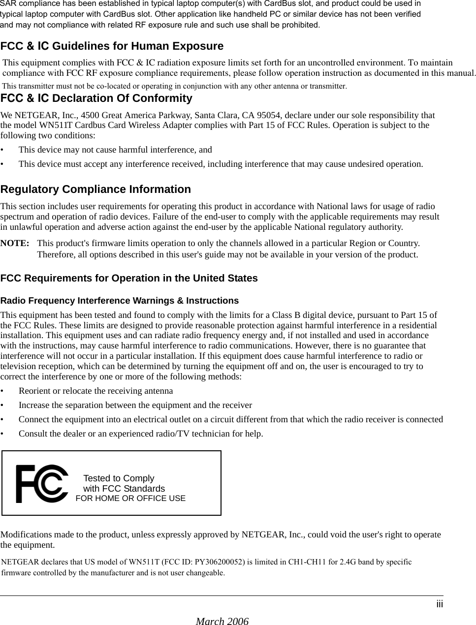 March 2006iiiFCC &amp; IC Guidelines for Human ExposureThis equipment complies with FCC &amp; IC radiation exposure limits set forth for an uncontrolled environment. To maintain  compliance with FCC RF exposure compliance requirements, please follow operation instruction as documented in this manual.FCC &amp; IC Declaration Of Conformity We NETGEAR, Inc., 4500 Great America Parkway, Santa Clara, CA 95054, declare under our sole responsibility that the model WN511T Cardbus Card Wireless Adapter complies with Part 15 of FCC Rules. Operation is subject to the following two conditions:• This device may not cause harmful interference, and• This device must accept any interference received, including interference that may cause undesired operation.Regulatory Compliance InformationThis section includes user requirements for operating this product in accordance with National laws for usage of radio spectrum and operation of radio devices. Failure of the end-user to comply with the applicable requirements may result in unlawful operation and adverse action against the end-user by the applicable National regulatory authority.NOTE: This product&apos;s firmware limits operation to only the channels allowed in a particular Region or Country.  Therefore, all options described in this user&apos;s guide may not be available in your version of the product.FCC Requirements for Operation in the United States Radio Frequency Interference Warnings &amp; InstructionsThis equipment has been tested and found to comply with the limits for a Class B digital device, pursuant to Part 15 of the FCC Rules. These limits are designed to provide reasonable protection against harmful interference in a residential installation. This equipment uses and can radiate radio frequency energy and, if not installed and used in accordance with the instructions, may cause harmful interference to radio communications. However, there is no guarantee that interference will not occur in a particular installation. If this equipment does cause harmful interference to radio or television reception, which can be determined by turning the equipment off and on, the user is encouraged to try to correct the interference by one or more of the following methods:• Reorient or relocate the receiving antenna • Increase the separation between the equipment and the receiver• Connect the equipment into an electrical outlet on a circuit different from that which the radio receiver is connected• Consult the dealer or an experienced radio/TV technician for help.Modifications made to the product, unless expressly approved by NETGEAR, Inc., could void the user&apos;s right to operate the equipment.FOR HOME OR OFFICE USETested to Complywith FCC Standards This transmitter must not be co-located or operating in conjunction with any other antenna or transmitter.NETGEAR declares that US model of WN511T (FCC ID: PY306200052) is limited in CH1-CH11 for 2.4G band by specific firmware controlled by the manufacturer and is not user changeable. SAR compliance has been established in typical laptop computer(s) with CardBus slot, and product could be used in typical laptop computer with CardBus slot. Other application like handheld PC or similar device has not been verified and may not compliance with related RF exposure rule and such use shall be prohibited.