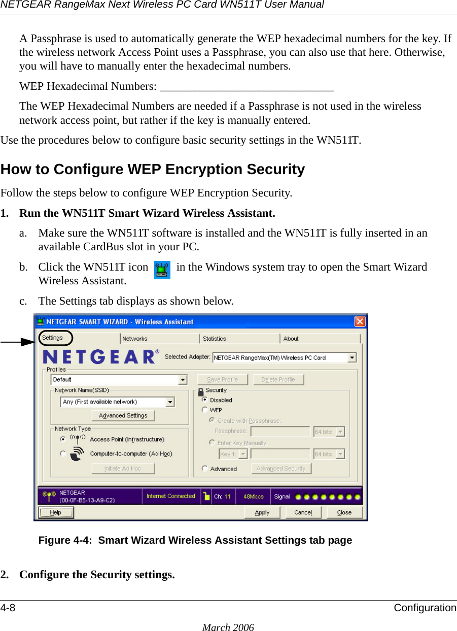 NETGEAR RangeMax Next Wireless PC Card WN511T User Manual 4-8 ConfigurationMarch 2006A Passphrase is used to automatically generate the WEP hexadecimal numbers for the key. If the wireless network Access Point uses a Passphrase, you can also use that here. Otherwise, you will have to manually enter the hexadecimal numbers.WEP Hexadecimal Numbers: ______________________________ The WEP Hexadecimal Numbers are needed if a Passphrase is not used in the wireless network access point, but rather if the key is manually entered.Use the procedures below to configure basic security settings in the WN511T.How to Configure WEP Encryption SecurityFollow the steps below to configure WEP Encryption Security.1. Run the WN511T Smart Wizard Wireless Assistant.a. Make sure the WN511T software is installed and the WN511T is fully inserted in an available CardBus slot in your PC.b. Click the WN511T icon   in the Windows system tray to open the Smart Wizard Wireless Assistant.c. The Settings tab displays as shown below. Figure 4-4:  Smart Wizard Wireless Assistant Settings tab page2. Configure the Security settings. 